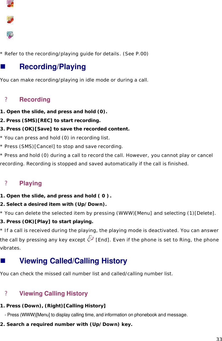  33    * Refer to the recording/playing guide for details. (See P.00) n Recording/Playing   You can make recording/playing in idle mode or during a call. ? Recording 1. Open the slide, and press and hold (0).  2. Press (SMS)[REC] to start recording. 3. Press (OK)[Save] to save the recorded content.  * You can press and hold (0) in recording list. * Press (SMS)[Cancel] to stop and save recording. * Press and hold (0) during a call to record the call. However, you cannot play or cancel recording. Recording is stopped and saved automatically if the call is finished.  ? Playing 1. Open the slide, and press and hold ( 0 ) .  2. Select a desired item with (Up/Down). * You can delete the selected item by pressing (WWW)[Menu] and selecting (1)[Delete]. 3. Press (OK)[Play] to start playing. * If a call is received during the playing, the playing mode is deactivated. You can answer the call by pressing any key except   [End]. Even if the phone is set to Ring, the phone vibrates.  n Viewing Called/Calling History You can check the missed call number list and called/calling number list.   ? Viewing Calling History 1. Press (Down), (Right)[Calling History] - Press (WWW)[Menu] to display calling time, and information on phonebook and message.   2. Search a required number with (Up/Down) key.   