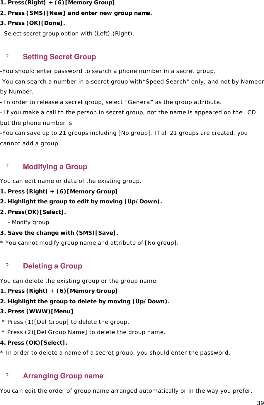   391. Press(Right) + (6)[Memory Group]   2. Press (SMS)[New] and enter new group name.      3. Press (OK)[Done]. - Select secret group option with (Left),(Right).  ? Setting Secret Group -You should enter password to search a phone number in a secret group.  -You can search a number in a secret group with “Speed Search” only, and not by Name or by Number. - In order to release a secret group, select “General” as the group attribute. - If you make a call to the person in secret group, not the name is appeared on the LCD but the phone number is.   -You can save up to 21 groups including [No group]. If all 21 groups are created, you cannot add a group.  ? Modifying a Group You can edit name or data of the existing group. 1. Press (Right) + (6)[Memory Group] 2. Highlight the group to edit by moving (Up/Down). 2. Press(OK)[Select].    - Modify group.  3. Save the change with (SMS)[Save]. * You cannot modify group name and attribute of [No group]. ? Deleting a Group   You can delete the existing group or the group name.  1. Press (Right) + (6)[Memory Group] 2. Highlight the group to delete by moving (Up/Down). 3. Press (WWW)[Menu]   * Press (1)[Del Group] to delete the group.  * Press (2)[Del Group Name] to delete the group name.  4. Press (OK)[Select].   * In order to delete a name of a secret group, you should enter the password. ? Arranging Group name You can edit the order of group name arranged automatically or in the way you prefer.  