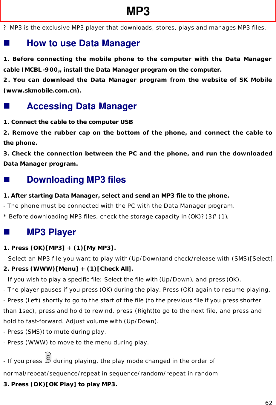   62 MP3   ? MP3 is the exclusive MP3 player that downloads, stores, plays and manages MP3 files. n How to use Data Manager 1. Before connecting the mobile phone to the computer with the Data Manager cable IMCBL-900,, install the Data Manager program on the computer. 2. You can download the Data Manager program from the website of SK Mobile (www.skmobile.com.cn).  n Accessing Data Manager 1. Connect the cable to the computer USB 2.  Remove the rubber cap on the bottom of the phone, and connect the cable to the phone. 3. Check the connection between the PC and the phone, and run the downloaded Data Manager program. n Downloading MP3 files 1. After starting Data Manager, select and send an MP3 file to the phone. - The phone must be connected with the PC with the Data Manager program. * Before downloading MP3 files, check the storage capacity in (OK)?(3)?(1). n MP3 Player 1. Press (OK)[MP3] + (1)[My MP3].  - Select an MP3 file you want to play with (Up/Down)and check/release with (SMS)[Select].  2. Press (WWW)[Menu] + (1)[Check All].  - If you wish to play a specific file: Select the file with (Up/Down), and press (OK).   - The player pauses if you press (OK) during the play. Press (OK) again to resume playing. - Press (Left) shortly to go to the start of the file (to the previous file if you press shorter than 1sec), press and hold to rewind, press (Right)to go to the next file, and press and hold to fast-forward. Adjust volume with (Up/Down). - Press (SMS)) to mute during play. - Press (WWW) to move to the menu during play. - If you press   during playing, the play mode changed in the order of normal/repeat/sequence/repeat in sequence/random/repeat in random. 3. Press (OK)[OK Play] to play MP3.  