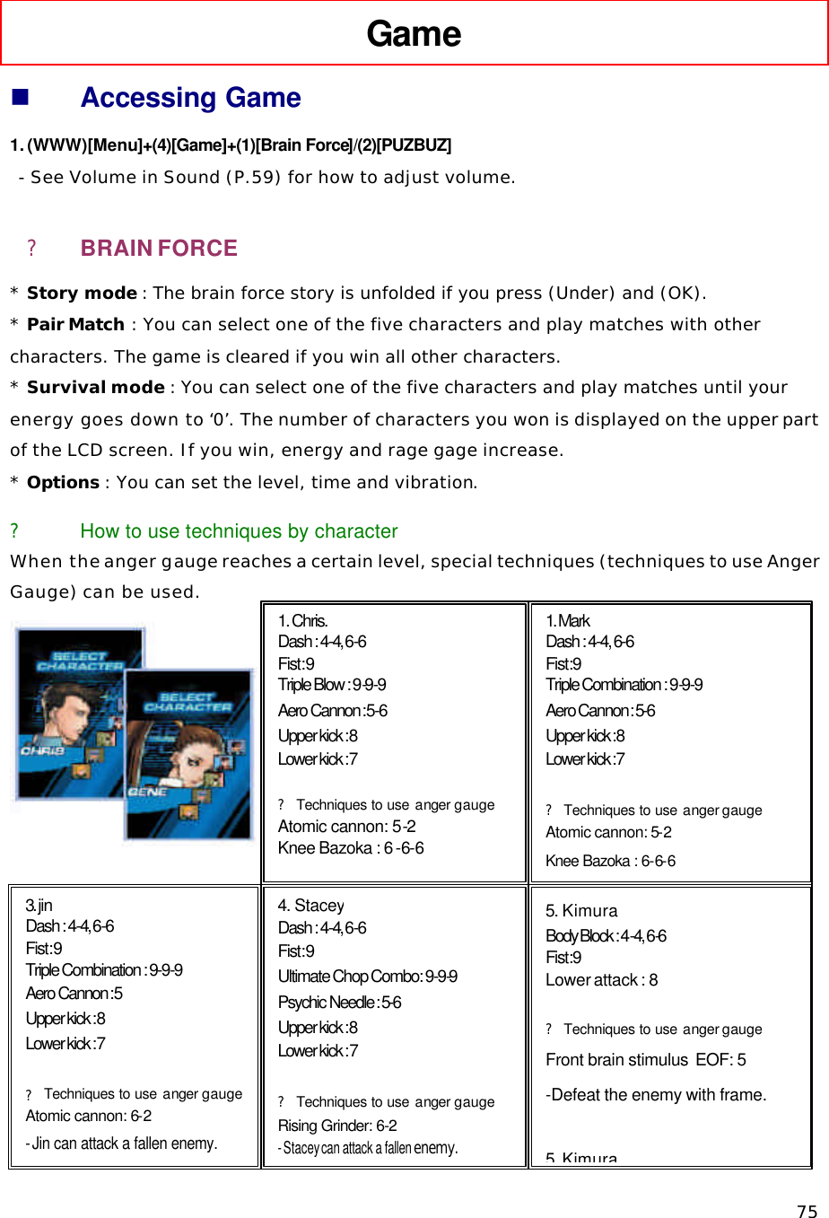   75 Game   n Accessing Game 1. (WWW)[Menu]+(4)[Game]+(1)[Brain Force]/(2)[PUZBUZ]  - See Volume in Sound (P.59) for how to adjust volume. ? BRAIN FORCE * Story mode : The brain force story is unfolded if you press (Under) and (OK). * Pair Match : You can select one of the five characters and play matches with other characters. The game is cleared if you win all other characters. * Survival mode : You can select one of the five characters and play matches until your energy goes down to ‘0’. The number of characters you won is displayed on the upper part of the LCD screen. If you win, energy and rage gage increase.  * Options : You can set the level, time and vibration. ? How to use techniques by character When the anger gauge reaches a certain level, special techniques (techniques to use Anger Gauge) can be used.               1. Chris.  Dash : 4-4, 6-6 Fist : 9 Triple Blow : 9-9-9 Aero Cannon :  5-6 Upper kick : 8 Lower kick : 7  ? Techniques to use anger  gauge Atomic cannon: 5-2 Knee Bazoka : 6 -6-6  1. Mark  Dash : 4-4, 6-6 Fist : 9  Triple Combination : 9-9-9 Aero Cannon : 5-6 Upper kick : 8  Lower kick : 7   ? Techniques to use anger gauge Atomic cannon: 5-2 Knee Bazoka : 6-6-6 3. jin Dash : 4-4, 6-6 Fist : 9 Triple Combination : 9-9-9 Aero Cannon :  5 Upper kick : 8 Lower kick : 7  ? Techniques to use anger  gauge Atomic cannon: 6-2 - Jin can attack a fallen enemy. 4. Stacey Dash : 4-4, 6-6 Fist : 9 Ultimate Chop Combo: 9-9-9 Psychic Needle : 5-6 Upper kick : 8 Lower kick : 7  ? Techniques to use anger  gauge Rising Grinder: 6-2 - Stacey can attack a fallen enemy. 5. Kimura Body Block : 4-4, 6-6 Fist : 9  Lower attack : 8  ? Techniques to use anger gauge Front brain stimulus  EOF: 5 -Defeat the enemy with frame.  5. Kimura 