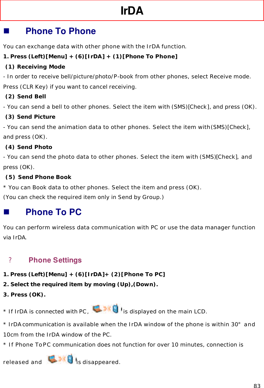   83 IrDA   n Phone To Phone You can exchange data with other phone with the IrDA function. 1. Press (Left)[Menu] + (6)[IrDA] + (1)[Phone To Phone]  (1) Receiving Mode - In order to receive bell/picture/photo/P-book from other phones, select Receive mode. Press (CLR Key) if you want to cancel receiving.  (2) Send Bell - You can send a bell to other phones. Select the item with (SMS)[Check], and press (OK).  (3) Send Picture - You can send the animation data to other phones. Select the item with (SMS)[Check], and press (OK).  (4) Send Photo - You can send the photo data to other phones. Select the item with (SMS)[Check], and press (OK).  (5) Send Phone Book * You can Book data to other phones. Select the item and press (OK).  (You can check the required item only in Send by Group.) n Phone To PC You can perform wireless data communication with PC or use the data manager function via IrDA. ?  Phone Settings 1. Press (Left)[Menu] + (6)[IrDA]+ (2)[Phone To PC] 2. Select the required item by moving (Up),(Down). 3. Press (OK).  * If IrDA is connected with PC,  is displayed on the main LCD. * IrDA communication is available when the IrDA window of the phone is within 30° and 10cm from the IrDA window of the PC. * If Phone To PC communication does not function for over 10 minutes, connection is released and   is disappeared. 