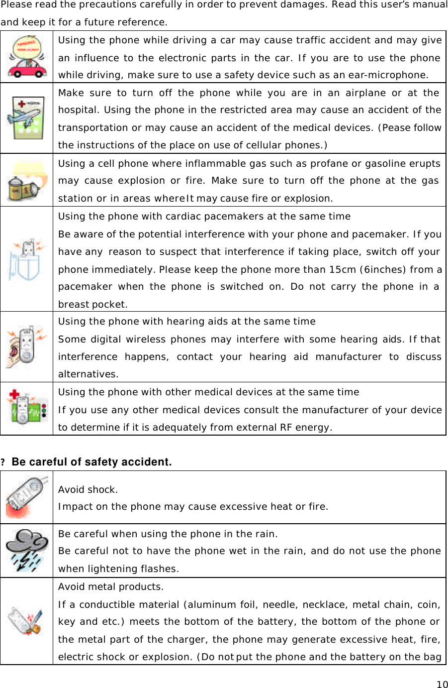   10Please read the precautions carefully in order to prevent damages. Read this user’s manual and keep it for a future reference.   Using the phone while driving a car may cause traffic accident and may give an influence to the electronic parts in the car. If you are to use the phone while driving, make sure to use a safety device such as an ear-microphone.   Make sure to turn off the phone while you are in an airplane or at the hospital. Using the phone in the restricted area may cause an accident of the transportation or may cause an accident of the medical devices. (Pease follow the instructions of the place on use of cellular phones.)  Using a cell phone where inflammable gas such as profane or gasoline erupts may cause explosion or fire. Make sure to turn off the phone at the gas station or in areas where It may cause fire or explosion.   Using the phone with cardiac pacemakers at the same time Be aware of the potential interference with your phone and pacemaker. If you have any  reason to suspect that interference if taking place, switch off your phone immediately. Please keep the phone more than 15cm (6inches) from a pacemaker when the phone is switched on. Do not carry the phone in a breast pocket.    Using the phone with hearing aids at the same time Some digital wireless phones may interfere with some hearing aids. If that interference happens, contact your hearing aid manufacturer to discuss alternatives.   Using the phone with other medical devices at the same time If you use any other medical devices consult the manufacturer of your device to determine if it is adequately from external RF energy.   ? Be careful of safety accident.    Avoid shock.  Impact on the phone may cause excessive heat or fire.  Be careful when using the phone in the rain.   Be careful not to have the phone wet in the rain, and do not use the phone when lightening flashes.  Avoid metal products. If a conductible material (aluminum foil, needle, necklace, metal chain, coin, key and etc.) meets the bottom of the battery, the bottom of the phone or the metal part of the charger, the phone may generate excessive heat, fire, electric shock or explosion. (Do not put the phone and the battery on the bag 
