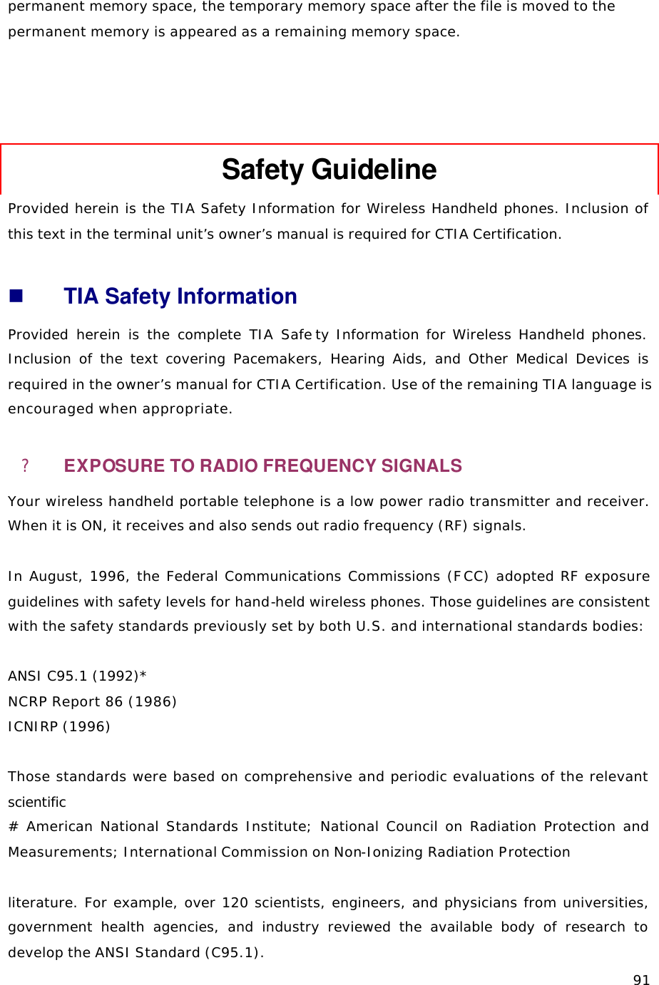   91permanent memory space, the temporary memory space after the file is moved to the permanent memory is appeared as a remaining memory space.     Safety Guideline Provided herein is the TIA Safety Information for Wireless Handheld phones. Inclusion of this text in the terminal unit’s owner’s manual is required for CTIA Certification.  n TIA Safety Information Provided herein is the complete TIA Safe ty Information for Wireless Handheld phones. Inclusion of the text covering Pacemakers, Hearing Aids, and Other Medical Devices is required in the owner’s manual for CTIA Certification. Use of the remaining TIA language is encouraged when appropriate. ? EXPOSURE TO RADIO FREQUENCY SIGNALS Your wireless handheld portable telephone is a low power radio transmitter and receiver. When it is ON, it receives and also sends out radio frequency (RF) signals.  In August, 1996, the Federal Communications Commissions (FCC) adopted RF exposure guidelines with safety levels for hand-held wireless phones. Those guidelines are consistent with the safety standards previously set by both U.S. and international standards bodies:  ANSI C95.1 (1992)*  NCRP Report 86 (1986) ICNIRP (1996)  Those standards were based on comprehensive and periodic evaluations of the relevant scientific # American National Standards Institute; National Council on Radiation Protection and Measurements; International Commission on Non-Ionizing Radiation Protection  literature. For example, over 120 scientists, engineers, and physicians from universities, government health agencies, and industry reviewed the available body of research to develop the ANSI Standard (C95.1). 