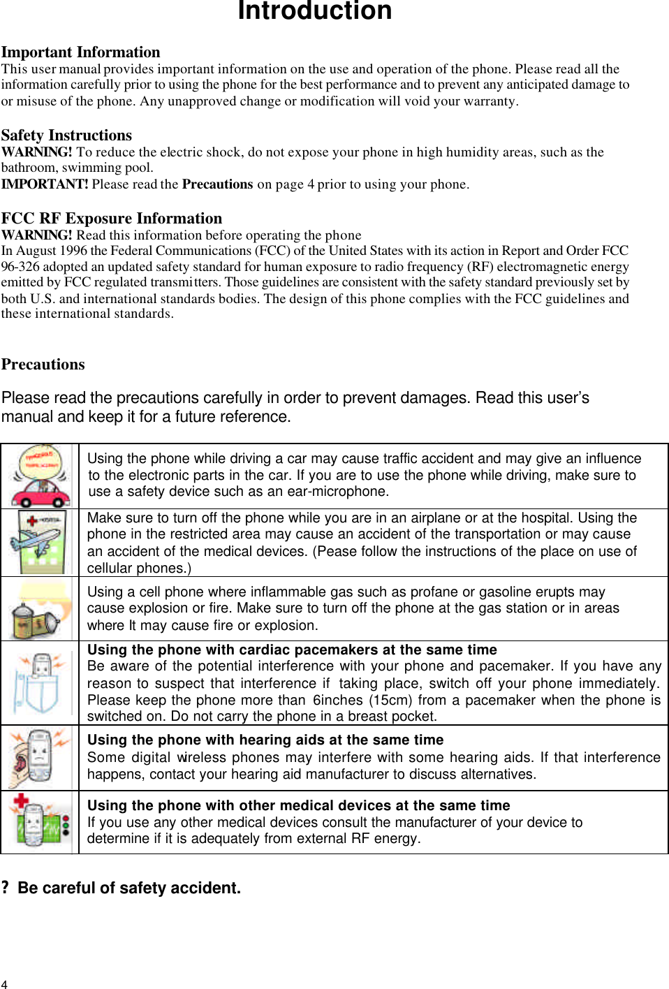  4Introduction  Important Information This user manual provides important information on the use and operation of the phone. Please read all the information carefully prior to using the phone for the best performance and to prevent any anticipated damage to or misuse of the phone. Any unapproved change or modification will void your warranty.  Safety Instructions WARNING! To reduce the electric shock, do not expose your phone in high humidity areas, such as the bathroom, swimming pool. IMPORTANT! Please read the Precautions on page 4 prior to using your phone.  FCC RF Exposure Information WARNING! Read this information before operating the phone In August 1996 the Federal Communications (FCC) of the United States with its action in Report and Order FCC 96-326 adopted an updated safety standard for human exposure to radio frequency (RF) electromagnetic energy emitted by FCC regulated transmitters. Those guidelines are consistent with the safety standard previously set by both U.S. and international standards bodies. The design of this phone complies with the FCC guidelines and these international standards.   Precautions   Please read the precautions carefully in order to prevent damages. Read this user’s manual and keep it for a future reference.    Using the phone while driving a car may cause traffic accident and may give an influence to the electronic parts in the car. If you are to use the phone while driving, make sure to use a safety device such as an ear-microphone.   Make sure to turn off the phone while you are in an airplane or at the hospital. Using the phone in the restricted area may cause an accident of the transportation or may cause an accident of the medical devices. (Pease follow the instructions of the place on use of cellular phones.)  Using a cell phone where inflammable gas such as profane or gasoline erupts may cause explosion or fire. Make sure to turn off the phone at the gas station or in areas where It may cause fire or explosion.   Using the phone with cardiac pacemakers at the same time Be aware of the potential interference with your phone and pacemaker. If you have any reason to suspect that interference if  taking place, switch off your phone immediately. Please keep the phone more than 6inches (15cm) from a pacemaker when the phone is switched on. Do not carry the phone in a breast pocket.   Using the phone with hearing aids at the same time Some digital wireless phones may interfere with some hearing aids. If that interference happens, contact your hearing aid manufacturer to discuss alternatives.   Using the phone with other medical devices at the same time If you use any other medical devices consult the manufacturer of your device to determine if it is adequately from external RF energy.   ? Be careful of safety accident.  