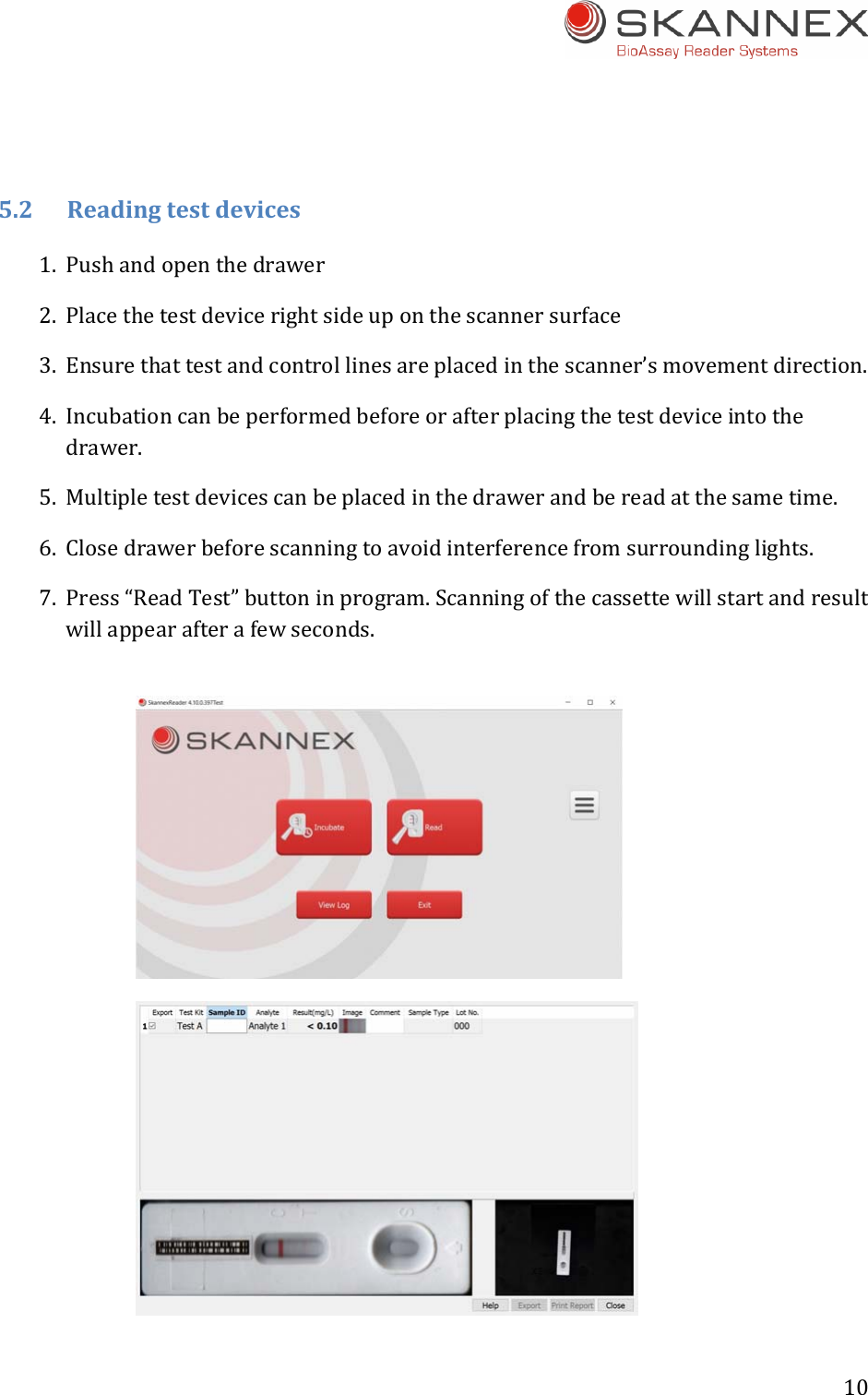 10 5.2Readingtestdevices1. Pushandopenthedrawer2. Placethetestdevicerightsideuponthescannersurface3. Ensurethattestandcontrollinesareplacedinthescanner&rsquo;smovementdirection.4. Incubationcanbeperformedbeforeorafterplacingthetestdeviceintothedrawer.5. Multipletestdevicescanbeplacedinthedrawerandbereadatthesametime.6. Closedrawerbeforescanningtoavoidinterferencefromsurroundinglights.7. Press&ldquo;ReadTest&rdquo;buttoninprogram.Scanningofthecassettewillstartandresultwillappearafterafewseconds.