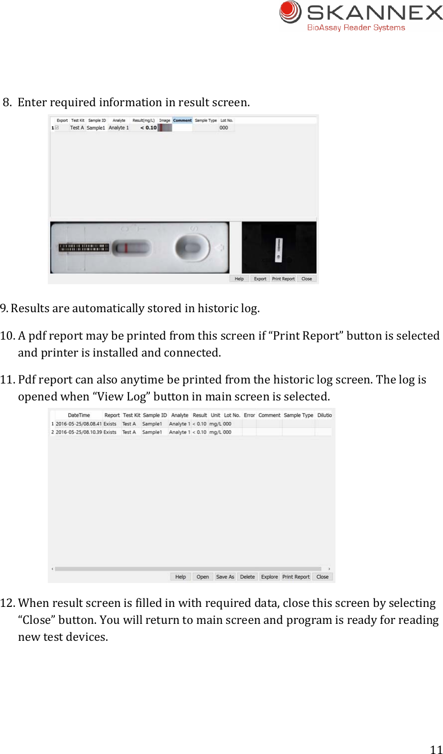 11 8. Enterrequiredinformationinresultscreen.9. Resultsareautomaticallystoredinhistoriclog.10. Apdfreportmaybeprintedfromthisscreenif&ldquo;PrintReport&rdquo;buttonisselectedandprinterisinstalledandconnected.11. Pdfreportcanalsoanytimebeprintedfromthehistoriclogscreen.Thelogisopenedwhen&ldquo;ViewLog&rdquo;buttoninmainscreenisselected.12. Whenresultscreenisfilledinwithrequireddata,closethisscreenbyselecting&ldquo;Close&rdquo;button.Youwillreturntomainscreenandprogramisreadyforreadingnewtestdevices.