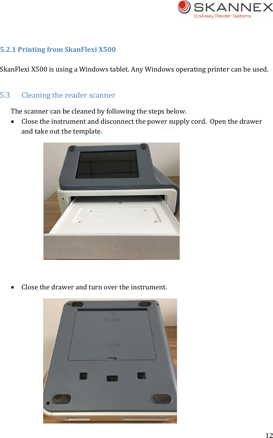 12 5.2.1PrintingfromSkanFlexiX500SkanFlexiX500isusingaWindowstablet.AnyWindowsoperatingprintercanbeused.5.3 CleaningthereaderscannerThescannercanbecleanedbyfollowingthestepsbelow. Closetheinstrumentanddisconnectthepowersupplycord.Openthedrawerandtakeoutthetemplate. Closethedrawerandturnovertheinstrument.