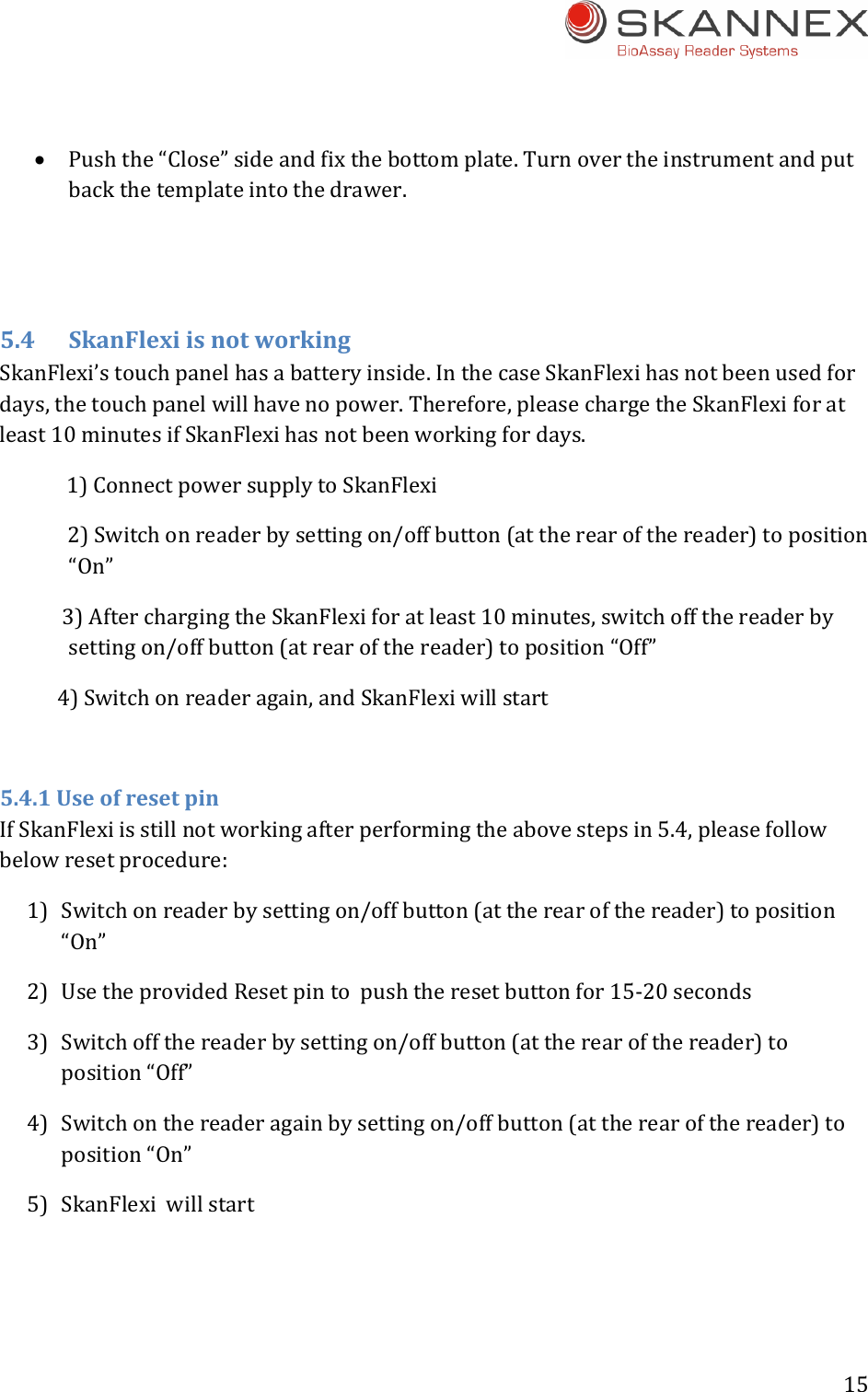 15  Pushthe&ldquo;Close&rdquo;sideandfixthebottomplate.Turnovertheinstrumentandputbackthetemplateintothedrawer.5.4SkanFlexiisnotworkingSkanFlexi&rsquo;stouchpanelhasabatteryinside.InthecaseSkanFlexihasnotbeenusedfordays,thetouchpanelwillhavenopower.Therefore,pleasechargetheSkanFlexiforatleast10minutesifSkanFlexihasnotbeenworkingfordays.1)ConnectpowersupplytoSkanFlexi2)Switchonreaderbysettingon/offbutton(attherearofthereader)toposition&ldquo;On&rdquo;3)AfterchargingtheSkanFlexiforatleast10minutes,switchoffthereaderbysettingon/offbutton(atrearofthereader)toposition&ldquo;Off&rdquo;4)Switchonreaderagain,andSkanFlexiwillstart5.4.1UseofresetpinIfSkanFlexiisstillnotworkingafterperformingtheabovestepsin5.4,pleasefollowbelowresetprocedure:1) Switchonreaderbysettingon/offbutton(attherearofthereader)toposition&ldquo;On&rdquo;2) UsetheprovidedResetpintopushtheresetbuttonfor15‐20seconds3) Switchoffthereaderbysettingon/offbutton(attherearofthereader)toposition&ldquo;Off&rdquo;4) Switchonthereaderagainbysettingon/offbutton(attherearofthereader)toposition&ldquo;On&rdquo;5) SkanFlexiwillstart