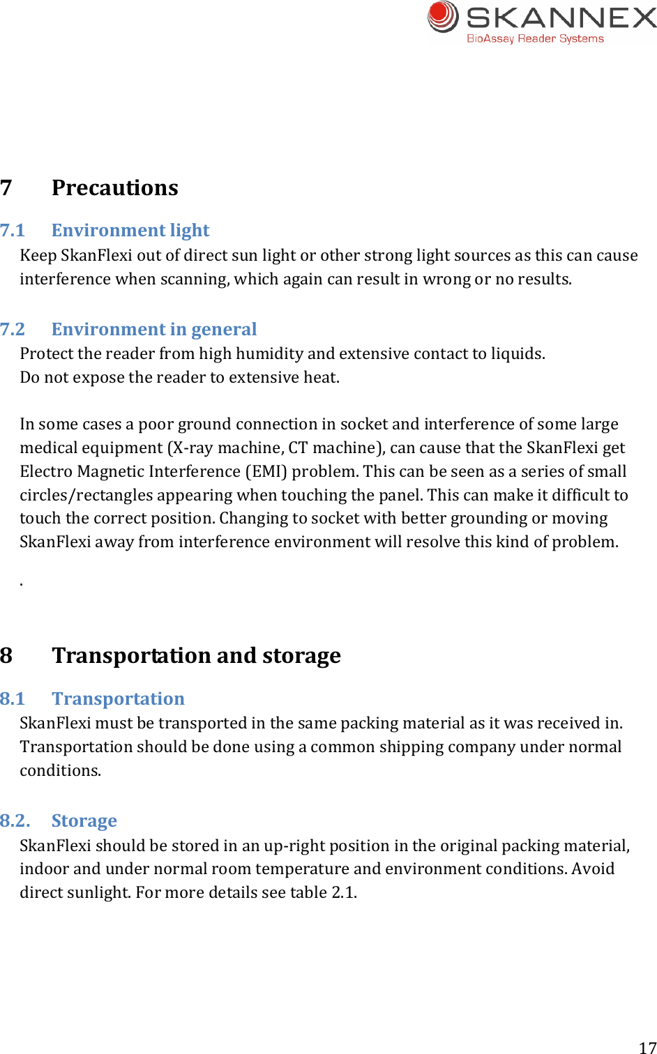 17 7Precautions7.1EnvironmentlightKeepSkanFlexioutofdirectsunlightorotherstronglightsourcesasthiscancauseinterferencewhenscanning,whichagaincanresultinwrongornoresults.7.2EnvironmentingeneralProtectthereaderfromhighhumidityandextensivecontacttoliquids.Donotexposethereadertoextensiveheat.Insomecasesapoorgroundconnectioninsocketandinterferenceofsomelargemedicalequipment(X‐raymachine,CTmachine),cancausethattheSkanFlexigetElectroMagneticInterference(EMI)problem.Thiscanbeseenasaseriesofsmallcircles/rectanglesappearingwhentouchingthepanel.Thiscanmakeitdifficulttotouchthecorrectposition.ChangingtosocketwithbettergroundingormovingSkanFlexiawayfrominterferenceenvironmentwillresolvethiskindofproblem..8Transportationandstorage8.1 TransportationSkanFleximustbetransportedinthesamepackingmaterialasitwasreceivedin.Transportationshouldbedoneusingacommonshippingcompanyundernormalconditions.8.2.StorageSkanFlexishouldbestoredinanup‐rightpositionintheoriginalpackingmaterial,indoorandundernormalroomtemperatureandenvironmentconditions.Avoiddirectsunlight.Formoredetailsseetable2.1.