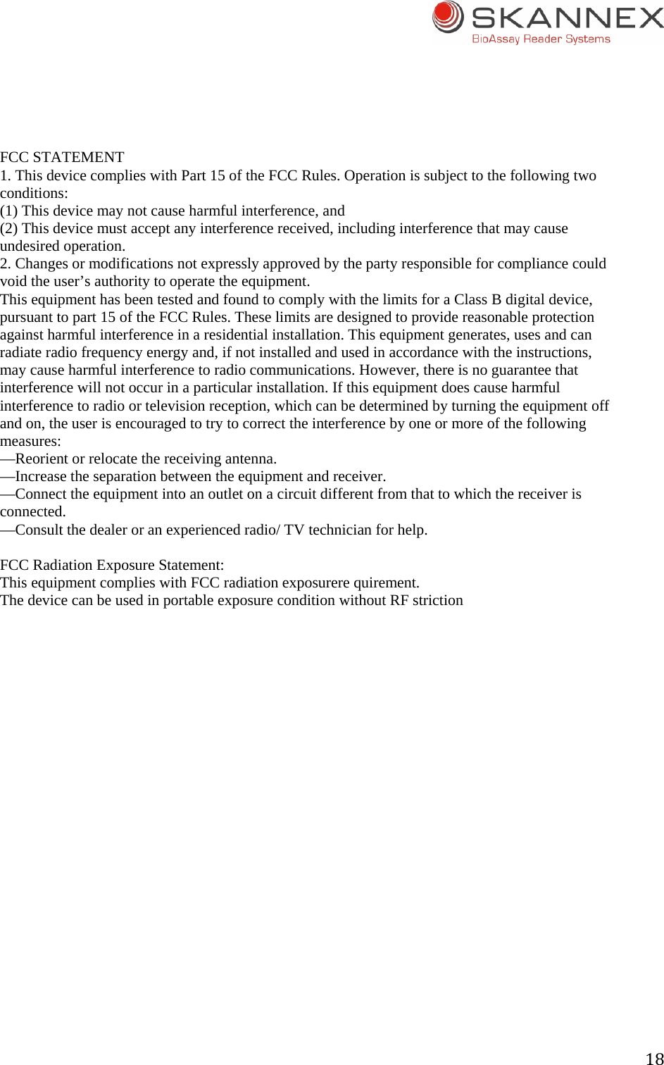 18 FCC STATEMENT 1. This device complies with Part 15 of the FCC Rules. Operation is subject to the following two conditions: (1) This device may not cause harmful interference, and (2) This device must accept any interference received, including interference that may cause undesired operation. 2. Changes or modifications not expressly approved by the party responsible for compliance could void the user&rsquo;s authority to operate the equipment. This equipment has been tested and found to comply with the limits for a Class B digital device, pursuant to part 15 of the FCC Rules. These limits are designed to provide reasonable protection against harmful interference in a residential installation. This equipment generates, uses and can radiate radio frequency energy and, if not installed and used in accordance with the instructions, may cause harmful interference to radio communications. However, there is no guarantee that interference will not occur in a particular installation. If this equipment does cause harmful interference to radio or television reception, which can be determined by turning the equipment off and on, the user is encouraged to try to correct the interference by one or more of the following measures: &mdash;Reorient or relocate the receiving antenna. &mdash;Increase the separation between the equipment and receiver. &mdash;Connect the equipment into an outlet on a circuit different from that to which the receiver is connected. &mdash;Consult the dealer or an experienced radio/ TV technician for help.  FCC Radiation Exposure Statement: This equipment complies with FCC radiation exposurere quirement. The device can be used in portable exposure condition without RF striction