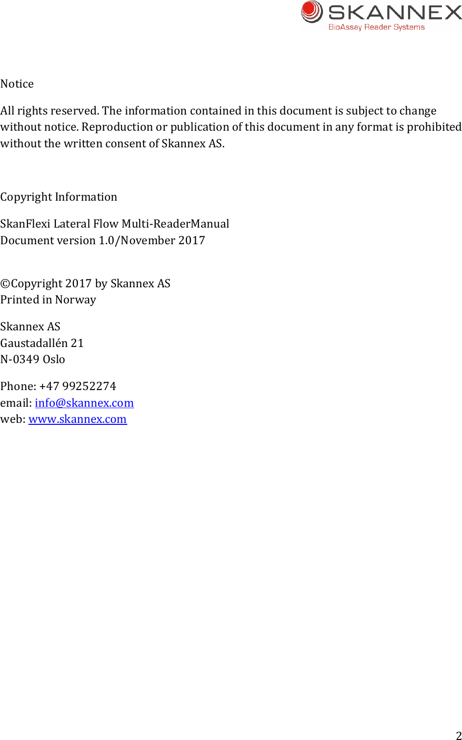 2 NoticeAllrightsreserved.Theinformationcontainedinthisdocumentissubjecttochangewithoutnotice.ReproductionorpublicationofthisdocumentinanyformatisprohibitedwithoutthewrittenconsentofSkannexAS.CopyrightInformationSkanFlexiLateralFlowMulti‐ReaderManualDocumentversion1.0/November2017&copy;Copyright2017bySkannexASPrintedinNorwaySkannexASGaustadall&eacute;n21N‐0349OsloPhone:+4799252274email:info@skannex.comweb:www.skannex.com