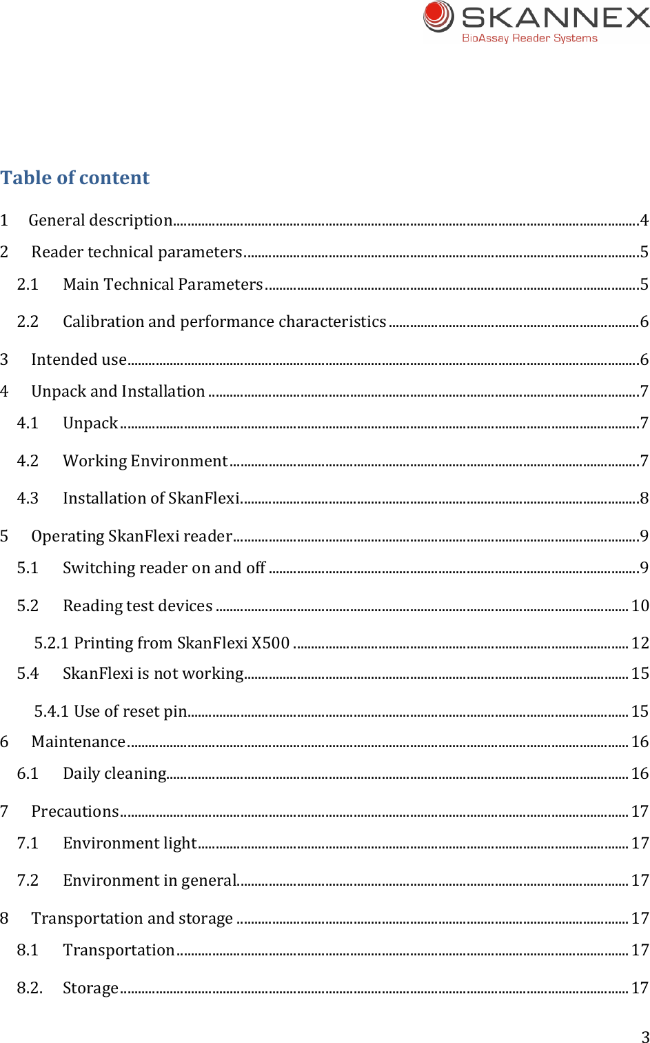 3 Tableofcontent1Generaldescription....................................................................................................................................42Readertechnicalparameters................................................................................................................52.1MainTechnicalParameters..........................................................................................................52.2Calibrationandperformancecharacteristics .......................................................................63Intendeduse.................................................................................................................................................64UnpackandInstallation ..........................................................................................................................74.1Unpack ...................................................................................................................................................74.2WorkingEnvironment ....................................................................................................................74.3InstallationofSkanFlexi.................................................................................................................85OperatingSkanFlexireader...................................................................................................................95.1Switchingreaderonandoff .........................................................................................................95.2Readingtestdevices .....................................................................................................................105.2.1PrintingfromSkanFlexiX500 ...............................................................................................125.4SkanFlexiisnotworking.............................................................................................................155.4.1Useofresetpin.............................................................................................................................156Maintenance..............................................................................................................................................166.1Dailycleaning...................................................................................................................................167Precautions................................................................................................................................................177.1Environmentlight..........................................................................................................................177.2Environmentingeneral...............................................................................................................178Transportationandstorage ...............................................................................................................178.1Transportation................................................................................................................................178.2.Storage................................................................................................................................................17