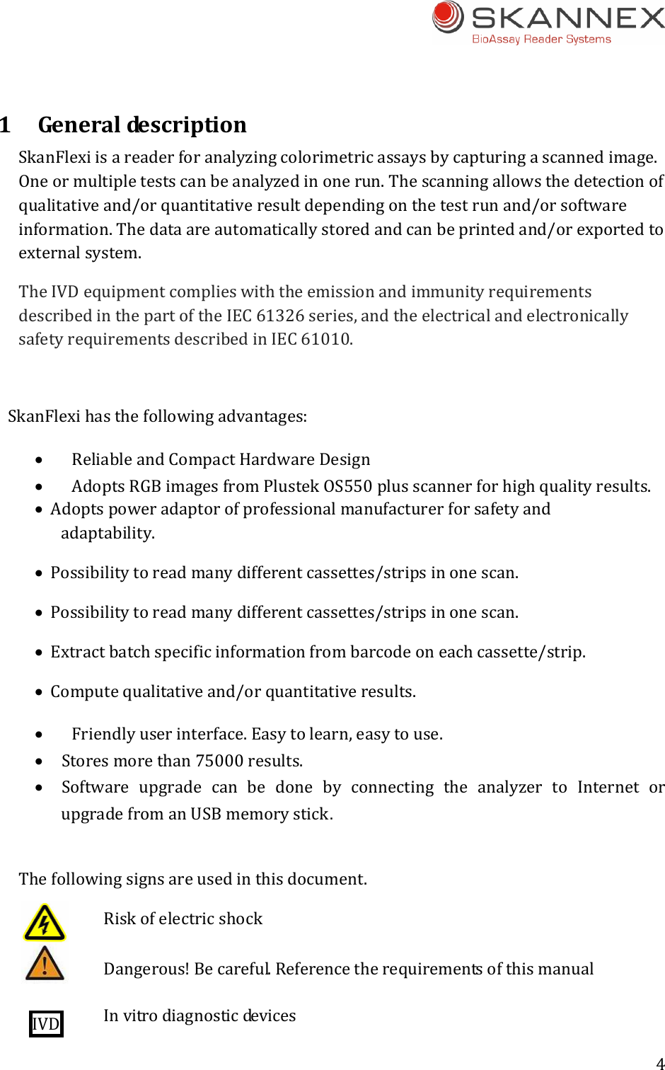 4 1Generalde s c r i p ti o n SkanFlexiisareaderforanalyzingcolorimetricassaysbycapturingascannedimage.Oneormultipletestscanbeanalyzedinonerun.Thescanningallowsthedetectionofqualitativeand/orquantitativeresultdependingonthetestrunand/orsoftwareinformation.Thedataareautomaticallystoredandcanbeprintedand/orexportedtoexternalsystem.TheIVDequipmentcomplieswiththeemissionandimmunityrequirementsdescribedinthepartoftheIEC61326series,andtheelectricalandelectronicallysafetyrequirementsdescribedinIEC61010.SkanFlexihasthefollowingadvantages: ReliableandCompactHardwareDesign AdoptsRGBimagesfromPlustekOS550plusscannerforhighqualityresults. Adoptspoweradaptorofprofessionalmanufacturerforsafetyandadaptability. Possibilitytoreadmanydifferentcassettes/stripsinonescan. Possibilitytoreadmanydifferentcassettes/stripsinonescan. Extractbatchspecificinformationfrombarcodeoneachcassette/strip. Computequalitativeand/orquantitativeresults. Friendlyuserinterface.Easytolearn,easytouse. Storesmorethan75000results. Software upgrade can be done by connecting the analyzer to Internet orupgradefromanUSBmemorystick.   Thefollowingsignsareusedinthisdocument. RiskofelectricshockDangerous!Becareful.ReferencetherequirementsofthismanualIVD  Invitrodiagnosticdevices