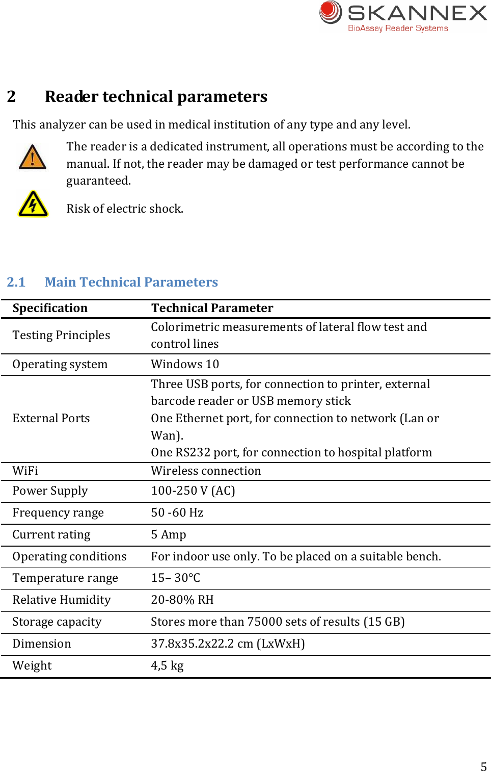 5 2ReadertechnicalparametersThisanalyzercanbeusedinmedicalinstitutionofanytypeandanylevel.Thereaderisadedicatedinstrument,alloperationsmustbeaccordingtothemanual.Ifnot,thereadermaybedamagedortestperformancecannotbeguaranteed.Riskofelectricshock.2.1 MainTechnicalParametersSpecificationTechnicalParameterTestingPrinciples ColorimetricmeasurementsoflateralflowtestandcontrollinesOperatingsystem Windows10ExternalPortsThreeUSBports,forconnectiontoprinter,externalbarcodereaderorUSBmemorystickOneEthernetport,forconnectiontonetwork(LanorWan).OneRS232port,forconnectiontohospitalplatformWiFi WirelessconnectionPowerSupply 100‐250V(AC)Frequencyrange 50‐60HzCurrentrating 5AmpOperatingconditions Forindooruseonly.Tobeplacedonasuitablebench.Temperaturerange 15&ndash;30&deg;CRelativeHumidity 20‐80%RHStoragecapacity Storesmorethan75000setsofresults(15GB)Dimension 37.8x35.2x22.2cm(LxWxH)Weight 4,5kg