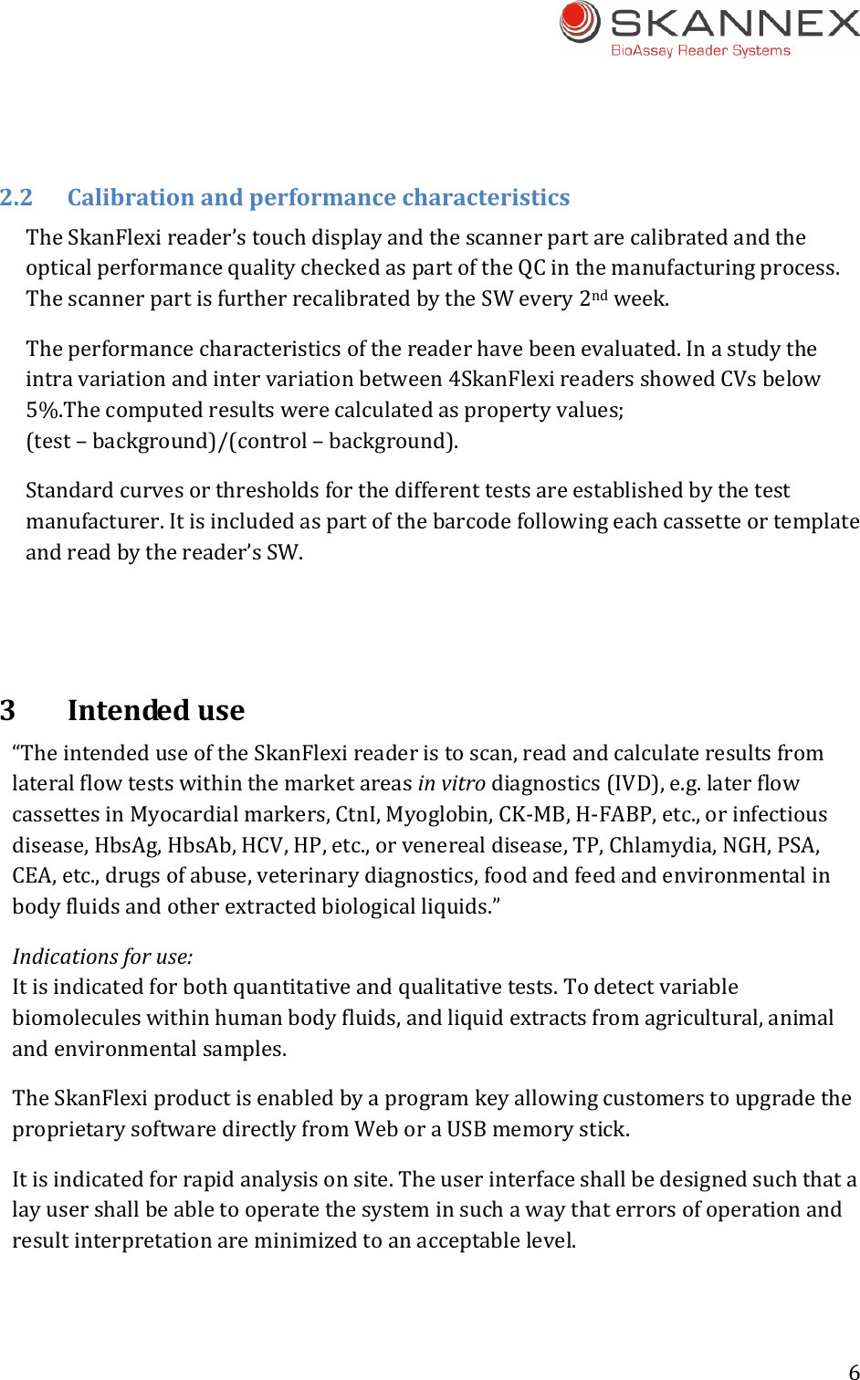 6 2.2CalibrationandperformancecharacteristicsTheSkanFlexireader&rsquo;stouchdisplayandthescannerpartarecalibratedandtheopticalperformancequalitycheckedaspartoftheQCinthemanufacturingprocess.ThescannerpartisfurtherrecalibratedbytheSWevery2ndweek.Theperformancecharacteristicsofthereaderhavebeenevaluated.Inastudytheintravariationandintervariationbetween4SkanFlexireadersshowedCVsbelow5%.Thecomputedresultswerecalculatedaspropertyvalues;(test&ndash;background)/(control&ndash;background).Standardcurvesorthresholdsforthedifferenttestsareestablishedbythetestmanufacturer.Itisincludedaspartofthebarcodefollowingeachcassetteortemplateandreadbythereader&rsquo;sSW.3Intendeduse&ldquo;TheintendeduseoftheSkanFlexireaderistoscan,readandcalculateresultsfromlateralflowtestswithinthemarketareasinvitrodiagnostics(IVD),e.g.laterflowcassettesinMyocardialmarkers,CtnI,Myoglobin,CK‐MB,H‐FABP,etc.,orinfectiousdisease,HbsAg,HbsAb,HCV,HP,etc.,orvenerealdisease,TP,Chlamydia,NGH,PSA,CEA,etc.,drugsofabuse,veterinarydiagnostics,foodandfeedandenvironmentalinbodyfluidsandotherextractedbiologicalliquids.&rdquo;Indicationsforuse:Itisindicatedforbothquantitativeandqualitativetests.Todetectvariablebiomoleculeswithinhumanbodyfluids,andliquidextractsfromagricultural,animalandenvironmentalsamples.TheSkanFlexiproductisenabledbyaprogramkeyallowingcustomerstoupgradetheproprietarysoftwaredirectlyfromWeboraUSBmemorystick.Itisindicatedforrapidanalysisonsite.Theuserinterfaceshallbedesignedsuchthatalayusershallbeabletooperatethesysteminsuchawaythaterrorsofoperationandresultinterpretationareminimizedtoanacceptablelevel. 