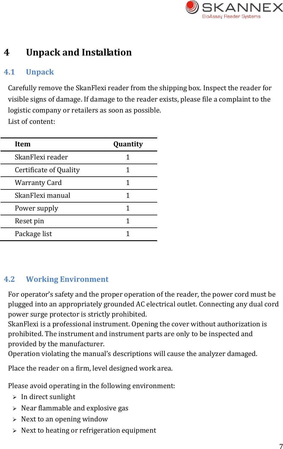 7 4UnpackandInstallation4.1UnpackCarefullyremovetheSkanFlexireaderfromtheshippingbox.Inspectthereaderforvisiblesignsofdamage.Ifdamagetothereaderexists,pleasefileacomplainttothelogisticcompanyorretailersassoonaspossible.Listofcontent:ItemQuantitySkanFlexireader 1CertificateofQuality 1WarrantyCard 1SkanFleximanual 1Powersupply 1Resetpin 1Packagelist 14.2WorkingEnvironmentForoperator&rsquo;ssafetyandtheproperoperationofthereader,thepowercordmustbepluggedintoanappropriatelygroundedACelectricaloutlet.Connectinganydualcordpowersurgeprotectorisstrictlyprohibited.SkanFlexiisaprofessionalinstrument.Openingthecoverwithoutauthorizationisprohibited.Theinstrumentandinstrumentpartsareonlytobeinspectedandprovidedbythemanufacturer.Operationviolatingthemanual&rsquo;sdescriptionswillcausetheanalyzerdamaged.Placethereaderonafirm,leveldesignedworkarea.Pleaseavoidoperatinginthefollowingenvironment: Indirectsunlight Nearflammableandexplosivegas Nexttoanopeningwindow Nexttoheatingorrefrigerationequipment