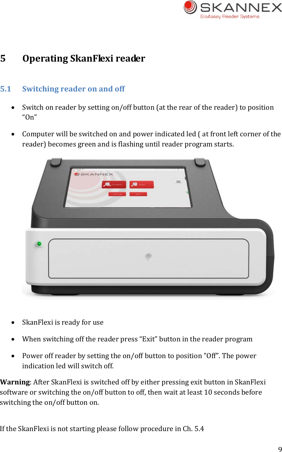 9 5OperatingSkanFlexireader5.1Switchingreaderonandoff Switchonreaderbysettingon/offbutton(attherearofthereader)toposition&ldquo;On&rdquo; Computerwillbeswitchedonandpowerindicatedled(atfrontleftcornerofthereader)becomesgreenandisflashinguntilreaderprogramstarts. SkanFlexiisreadyforuse Whenswitchingoffthereaderpress&ldquo;Exit&rdquo;buttoninthereaderprogram Poweroffreaderbysettingtheon/offbuttontoposition&rdquo;Off&rdquo;.Thepowerindicationledwillswitchoff.Warning:AfterSkanFlexiisswitchedoffbyeitherpressingexitbuttoninSkanFlexisoftwareorswitchingtheon/offbuttontooff,thenwaitatleast10secondsbeforeswitchingtheon/offbuttonon.IftheSkanFlexiisnotstartingpleasefollowprocedureinCh.5.4