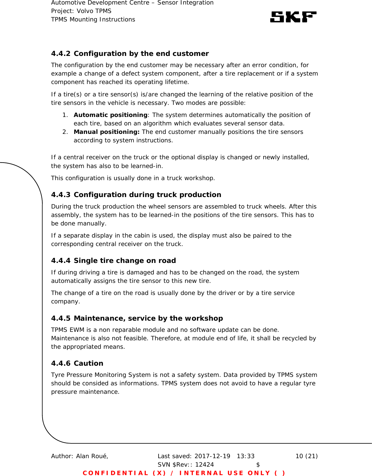 Automotive Development Centre – Sensor Integration Project: Volvo TPMS TPMS Mounting Instructions      Author: Alan Roué,      Last saved: 2017-12-19   13:33 SVN $Rev:: 12424                    $  10 (21) CONFIDENTIAL (X) / INTERNAL USE ONLY ( )  4.4.2 Configuration by the end customer The configuration by the end customer may be necessary after an error condition, for example a change of a defect system component, after a tire replacement or if a system component has reached its operating lifetime. If a tire(s) or a tire sensor(s) is/are changed the learning of the relative position of the tire sensors in the vehicle is necessary. Two modes are possible: 1. Automatic positioning: The system determines automatically the position of each tire, based on an algorithm which evaluates several sensor data. 2. Manual positioning: The end customer manually positions the tire sensors according to system instructions.  If a central receiver on the truck or the optional display is changed or newly installed, the system has also to be learned-in.  This configuration is usually done in a truck workshop. 4.4.3 Configuration during truck production During the truck production the wheel sensors are assembled to truck wheels. After this assembly, the system has to be learned-in the positions of the tire sensors. This has to be done manually. If a separate display in the cabin is used, the display must also be paired to the corresponding central receiver on the truck. 4.4.4 Single tire change on road If during driving a tire is damaged and has to be changed on the road, the system automatically assigns the tire sensor to this new tire. The change of a tire on the road is usually done by the driver or by a tire service company. 4.4.5 Maintenance, service by the workshop TPMS EWM is a non reparable module and no software update can be done. Maintenance is also not feasible. Therefore, at module end of life, it shall be recycled by the appropriated means. 4.4.6 Caution Tyre Pressure Monitoring System is not a safety system. Data provided by TPMS system should be consided as informations. TPMS system does not avoid to have a regular tyre pressure maintenance.    