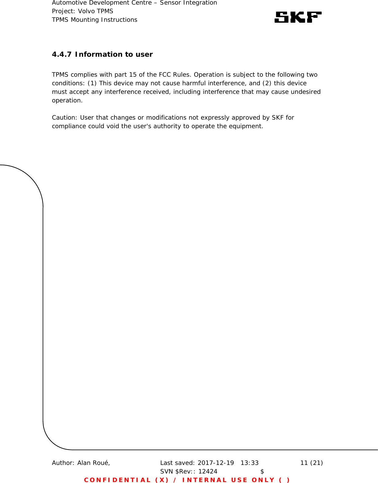 Automotive Development Centre – Sensor Integration Project: Volvo TPMS TPMS Mounting Instructions      Author: Alan Roué,      Last saved: 2017-12-19   13:33 SVN $Rev:: 12424                    $  11 (21) CONFIDENTIAL (X) / INTERNAL USE ONLY ( )  4.4.7 Information to user  TPMS complies with part 15 of the FCC Rules. Operation is subject to the following two conditions: (1) This device may not cause harmful interference, and (2) this device must accept any interference received, including interference that may cause undesired operation.  Caution: User that changes or modifications not expressly approved by SKF for compliance could void the user&apos;s authority to operate the equipment. 