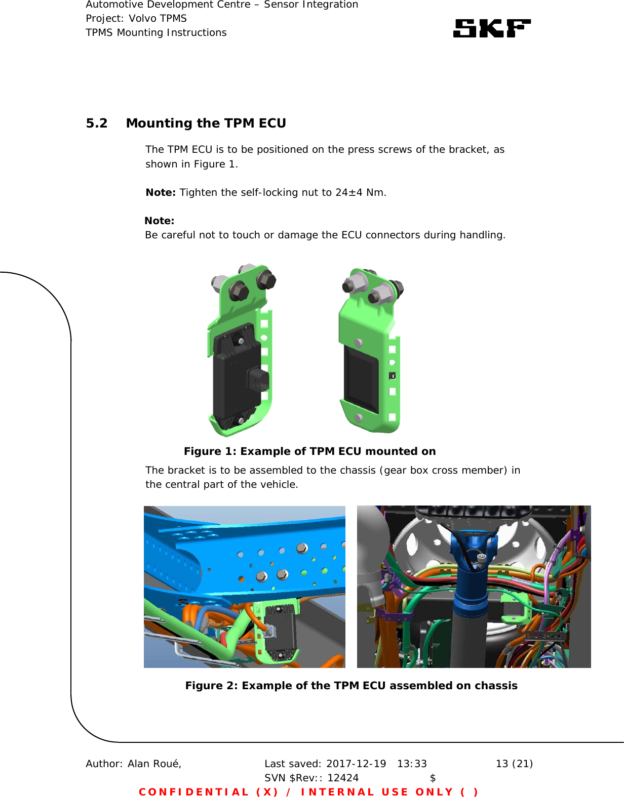 Automotive Development Centre – Sensor Integration Project: Volvo TPMS TPMS Mounting Instructions      Author: Alan Roué,      Last saved: 2017-12-19   13:33 SVN $Rev:: 12424                    $  13 (21) CONFIDENTIAL (X) / INTERNAL USE ONLY ( )   5.2 Mounting the TPM ECU The TPM ECU is to be positioned on the press screws of the bracket, as shown in Figure 1.   Note: Tighten the self-locking nut to 24±4 Nm.          Note:        Be careful not to touch or damage the ECU connectors during handling.   The bracket is to be assembled to the chassis (gear box cross member) in the central part of the vehicle.   Figure 1: Example of TPM ECU mounted on Figure 2: Example of the TPM ECU assembled on chassis 