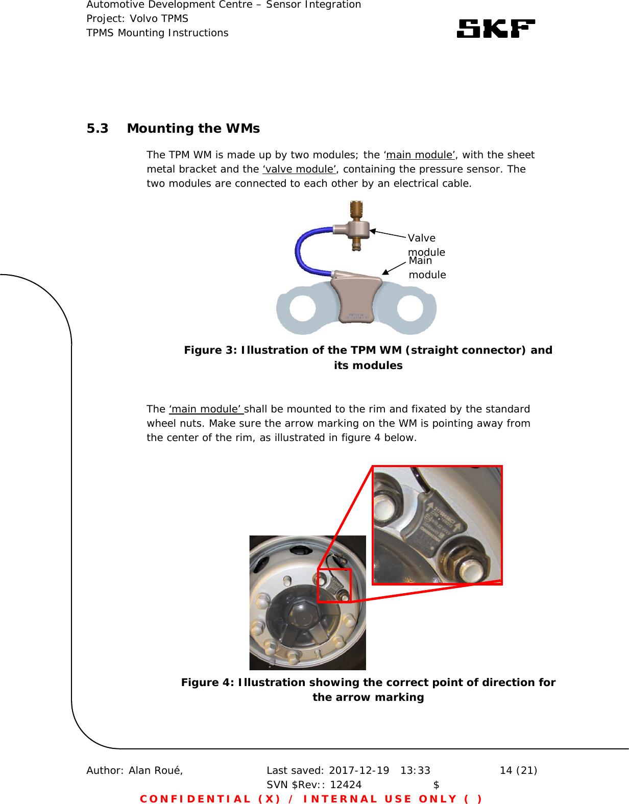 Automotive Development Centre – Sensor Integration Project: Volvo TPMS TPMS Mounting Instructions      Author: Alan Roué,      Last saved: 2017-12-19   13:33 SVN $Rev:: 12424                    $  14 (21) CONFIDENTIAL (X) / INTERNAL USE ONLY ( )   5.3 Mounting the WMs The TPM WM is made up by two modules; the ‘main module’, with the sheet metal bracket and the ‘valve module’, containing the pressure sensor. The two modules are connected to each other by an electrical cable.       The ‘main module’ shall be mounted to the rim and fixated by the standard wheel nuts. Make sure the arrow marking on the WM is pointing away from the center of the rim, as illustrated in figure 4 below.     Valve module Main module Figure 3: Illustration of the TPM WM (straight connector) and its modules Figure 4: Illustration showing the correct point of direction for the arrow marking 