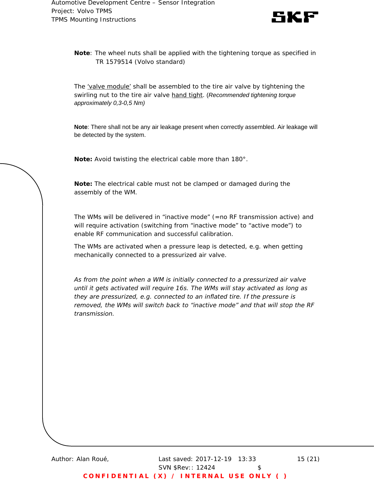 Automotive Development Centre – Sensor Integration Project: Volvo TPMS TPMS Mounting Instructions      Author: Alan Roué,      Last saved: 2017-12-19   13:33 SVN $Rev:: 12424                    $  15 (21) CONFIDENTIAL (X) / INTERNAL USE ONLY ( )   Note: The wheel nuts shall be applied with the tightening torque as specified in                       TR 1579514 (Volvo standard)  The ‘valve module’ shall be assembled to the tire air valve by tightening the swirling nut to the tire air valve hand tight. (Recommended tightening torque approximately 0,3-0,5 Nm)  Note: There shall not be any air leakage present when correctly assembled. Air leakage will be detected by the system.   Note: Avoid twisting the electrical cable more than 180°.   Note: The electrical cable must not be clamped or damaged during the assembly of the WM.   The WMs will be delivered in “inactive mode” (=no RF transmission active) and will require activation (switching from “inactive mode” to “active mode”) to enable RF communication and successful calibration.  The WMs are activated when a pressure leap is detected, e.g. when getting mechanically connected to a pressurized air valve.   As from the point when a WM is initially connected to a pressurized air valve until it gets activated will require 16s. The WMs will stay activated as long as they are pressurized, e.g. connected to an inflated tire. If the pressure is removed, the WMs will switch back to “inactive mode” and that will stop the RF transmission.    