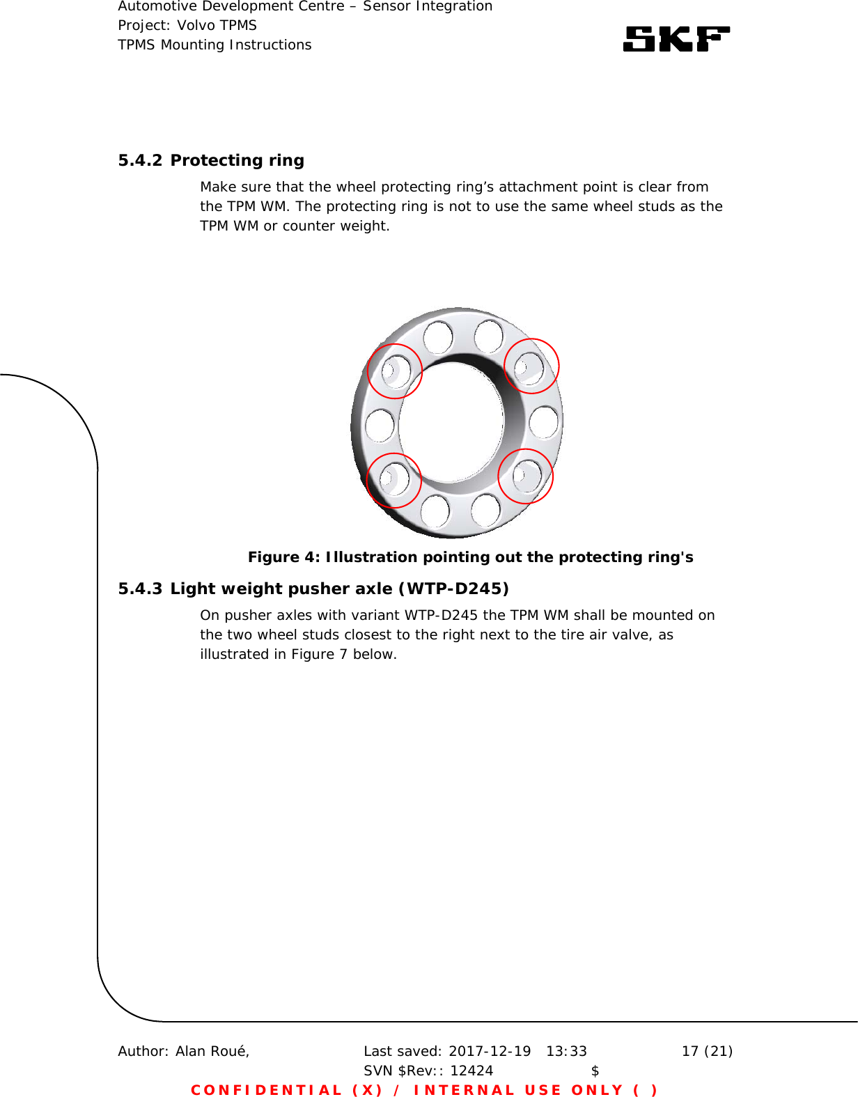 Automotive Development Centre – Sensor Integration Project: Volvo TPMS TPMS Mounting Instructions      Author: Alan Roué,      Last saved: 2017-12-19   13:33 SVN $Rev:: 12424                    $  17 (21) CONFIDENTIAL (X) / INTERNAL USE ONLY ( )   5.4.2 Protecting ring Make sure that the wheel protecting ring’s attachment point is clear from the TPM WM. The protecting ring is not to use the same wheel studs as the TPM WM or counter weight.    5.4.3 Light weight pusher axle (WTP-D245) On pusher axles with variant WTP-D245 the TPM WM shall be mounted on the two wheel studs closest to the right next to the tire air valve, as illustrated in Figure 7 below.   Figure 4: Illustration pointing out the protecting ring&apos;s 