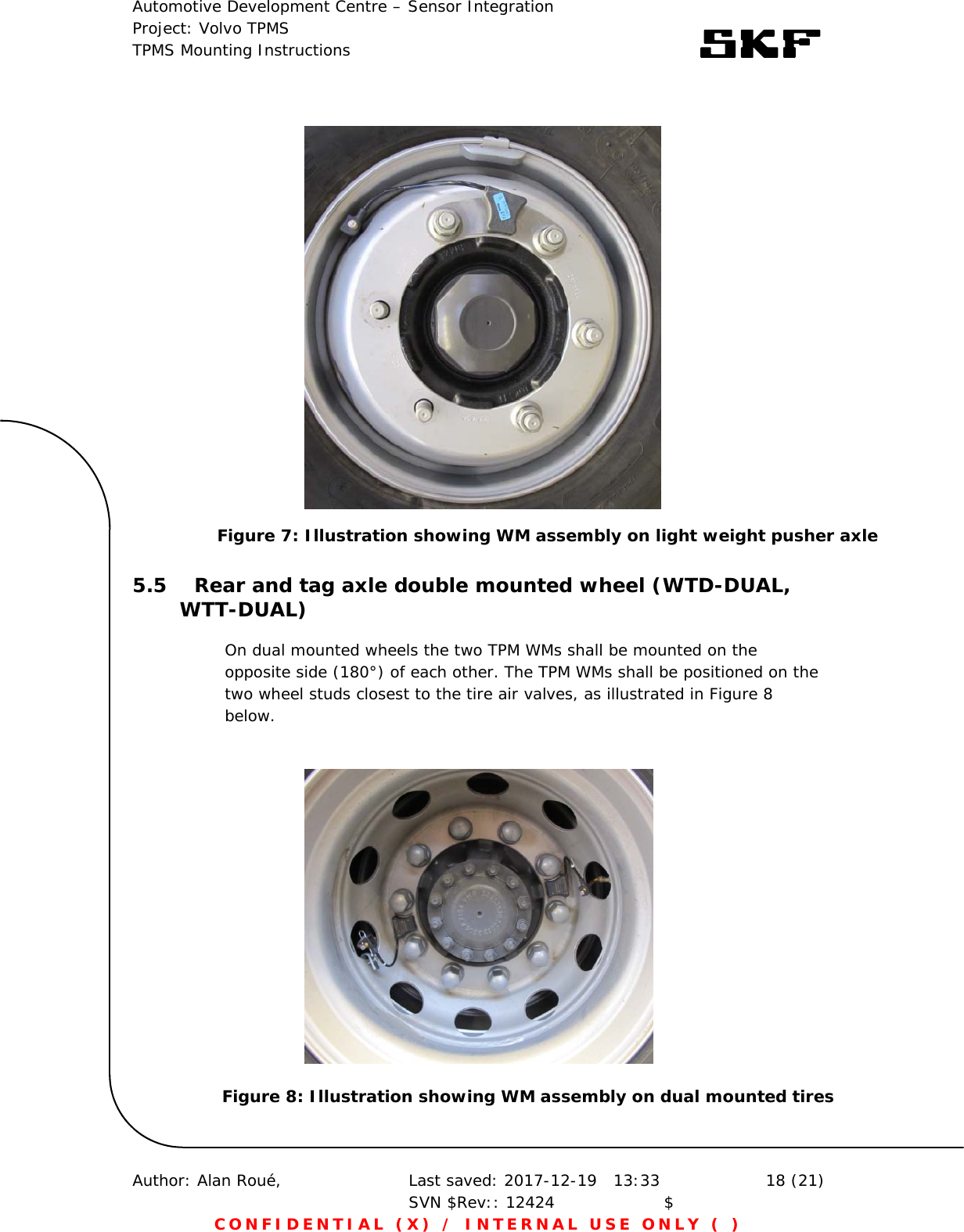 Automotive Development Centre – Sensor Integration Project: Volvo TPMS TPMS Mounting Instructions      Author: Alan Roué,      Last saved: 2017-12-19   13:33 SVN $Rev:: 12424                    $  18 (21) CONFIDENTIAL (X) / INTERNAL USE ONLY ( )                  5.5 Rear and tag axle double mounted wheel (WTD-DUAL, WTT-DUAL) On dual mounted wheels the two TPM WMs shall be mounted on the opposite side (180°) of each other. The TPM WMs shall be positioned on the two wheel studs closest to the tire air valves, as illustrated in Figure 8 below.      Figure 8: Illustration showing WM assembly on dual mounted tires Figure 7: Illustration showing WM assembly on light weight pusher axle 