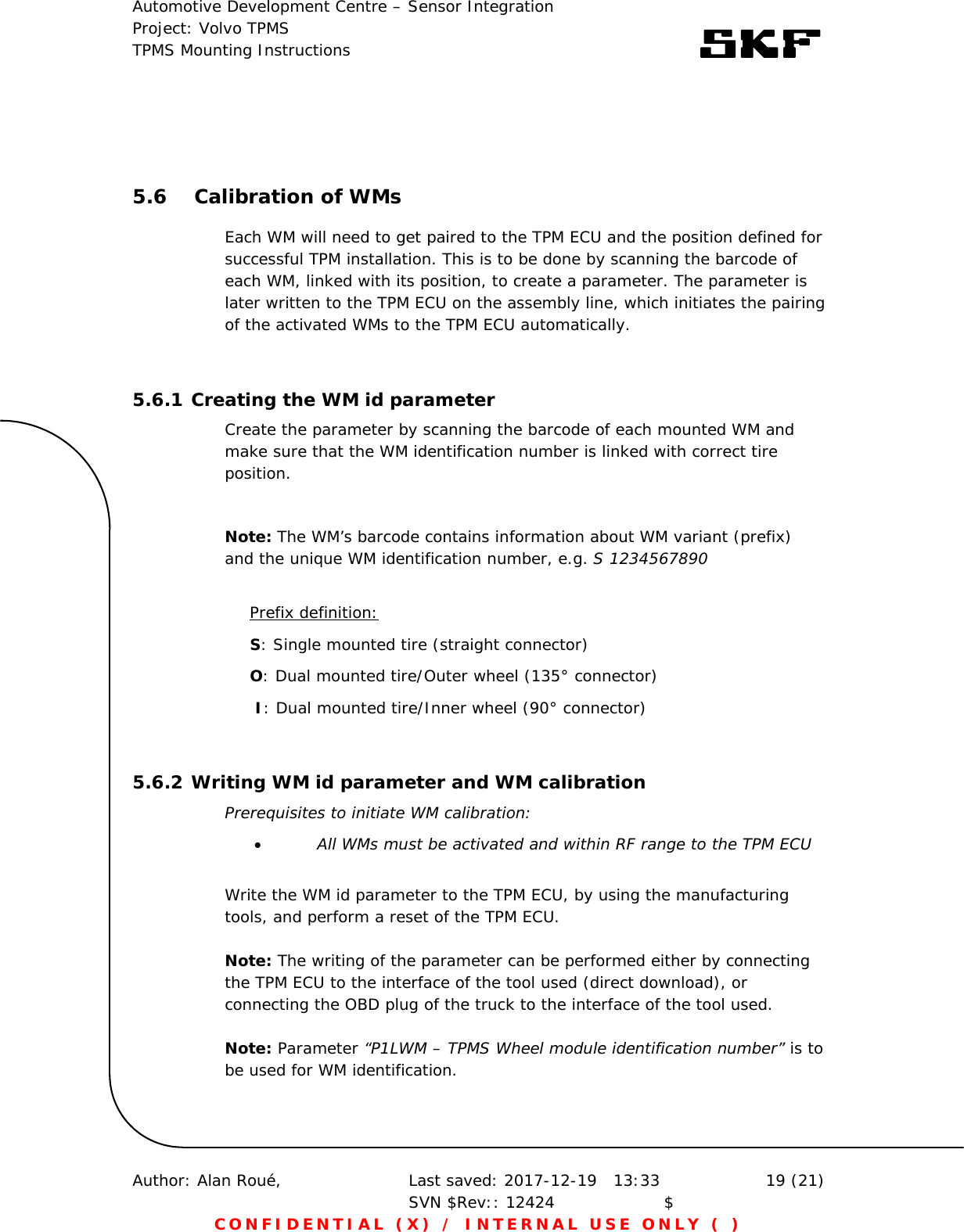 Automotive Development Centre – Sensor Integration Project: Volvo TPMS TPMS Mounting Instructions      Author: Alan Roué,      Last saved: 2017-12-19   13:33 SVN $Rev:: 12424                    $  19 (21) CONFIDENTIAL (X) / INTERNAL USE ONLY ( )   5.6 Calibration of WMs Each WM will need to get paired to the TPM ECU and the position defined for successful TPM installation. This is to be done by scanning the barcode of each WM, linked with its position, to create a parameter. The parameter is later written to the TPM ECU on the assembly line, which initiates the pairing of the activated WMs to the TPM ECU automatically.  5.6.1 Creating the WM id parameter Create the parameter by scanning the barcode of each mounted WM and make sure that the WM identification number is linked with correct tire position.   Note: The WM’s barcode contains information about WM variant (prefix) and the unique WM identification number, e.g. S 1234567890   Prefix definition: S: Single mounted tire (straight connector)  O: Dual mounted tire/Outer wheel (135° connector)   I: Dual mounted tire/Inner wheel (90° connector)   5.6.2 Writing WM id parameter and WM calibration Prerequisites to initiate WM calibration:  All WMs must be activated and within RF range to the TPM ECU  Write the WM id parameter to the TPM ECU, by using the manufacturing tools, and perform a reset of the TPM ECU.   Note: The writing of the parameter can be performed either by connecting the TPM ECU to the interface of the tool used (direct download), or connecting the OBD plug of the truck to the interface of the tool used.   Note: Parameter “P1LWM – TPMS Wheel module identification number” is to be used for WM identification.  