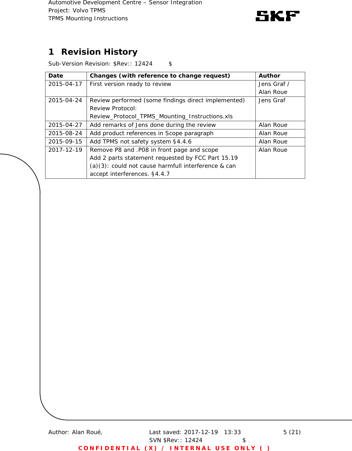 Automotive Development Centre – Sensor Integration Project: Volvo TPMS TPMS Mounting Instructions      Author: Alan Roué,      Last saved: 2017-12-19   13:33 SVN $Rev:: 12424                    $  5 (21) CONFIDENTIAL (X) / INTERNAL USE ONLY ( )  1 Revision History Sub-Version Revision: $Rev:: 12424        $ Date  Changes (with reference to change request)  Author 2015-04-17  First version ready to review  Jens Graf / Alan Roue 2015-04-24  Review performed (some findings direct implemented) Review Protocol: Review_Protocol_TPMS_Mounting_Instructions.xls Jens Graf 2015-04-27  Add remarks of Jens done during the review  Alan Roue 2015-08-24  Add product references in Scope paragraph  Alan Roue 2015-09-15  Add TPMS not safety system §4.4.6  Alan Roue 2017-12-19  Remove P8 and .P08 in front page and scope Add 2 parts statement requested by FCC Part 15.19 (a)(3): could not cause harmfull interference &amp; can accept interferences. §4.4.7 Alan Roue  