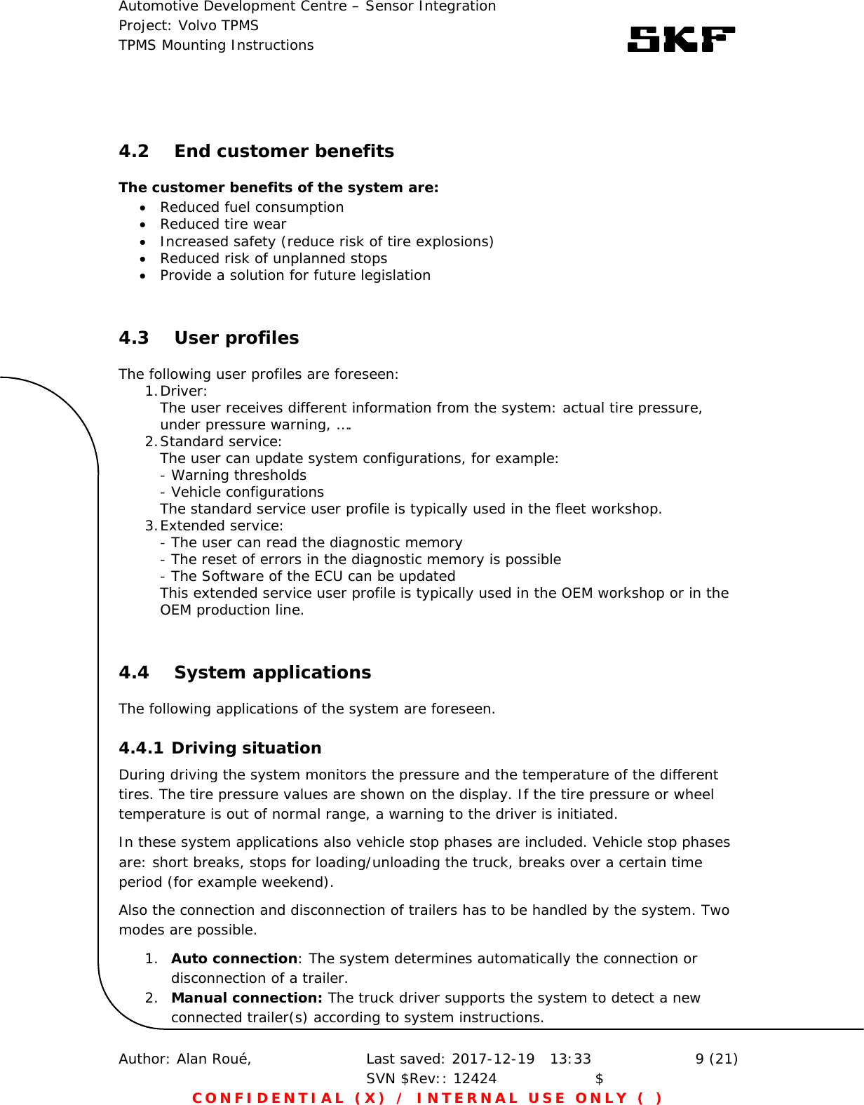 Automotive Development Centre – Sensor Integration Project: Volvo TPMS TPMS Mounting Instructions      Author: Alan Roué,      Last saved: 2017-12-19   13:33 SVN $Rev:: 12424                    $  9 (21) CONFIDENTIAL (X) / INTERNAL USE ONLY ( )  4.2 End customer benefits The customer benefits of the system are:  Reduced fuel consumption   Reduced tire wear  Increased safety (reduce risk of tire explosions)  Reduced risk of unplanned stops  Provide a solution for future legislation  4.3 User profiles The following user profiles are foreseen: 1. Driver:      The user receives different information from the system: actual tire pressure,     under pressure warning, ….  2. Standard service:      The user can update system configurations, for example:     - Warning thresholds     - Vehicle configurations     The standard service user profile is typically used in the fleet workshop. 3. Extended service:      - The user can read the diagnostic memory     - The reset of errors in the diagnostic memory is possible     - The Software of the ECU can be updated  This extended service user profile is typically used in the OEM workshop or in the OEM production line.  4.4 System applications The following applications of the system are foreseen. 4.4.1 Driving situation During driving the system monitors the pressure and the temperature of the different tires. The tire pressure values are shown on the display. If the tire pressure or wheel temperature is out of normal range, a warning to the driver is initiated. In these system applications also vehicle stop phases are included. Vehicle stop phases are: short breaks, stops for loading/unloading the truck, breaks over a certain time period (for example weekend). Also the connection and disconnection of trailers has to be handled by the system. Two modes are possible. 1. Auto connection: The system determines automatically the connection or disconnection of a trailer.  2. Manual connection: The truck driver supports the system to detect a new connected trailer(s) according to system instructions. 