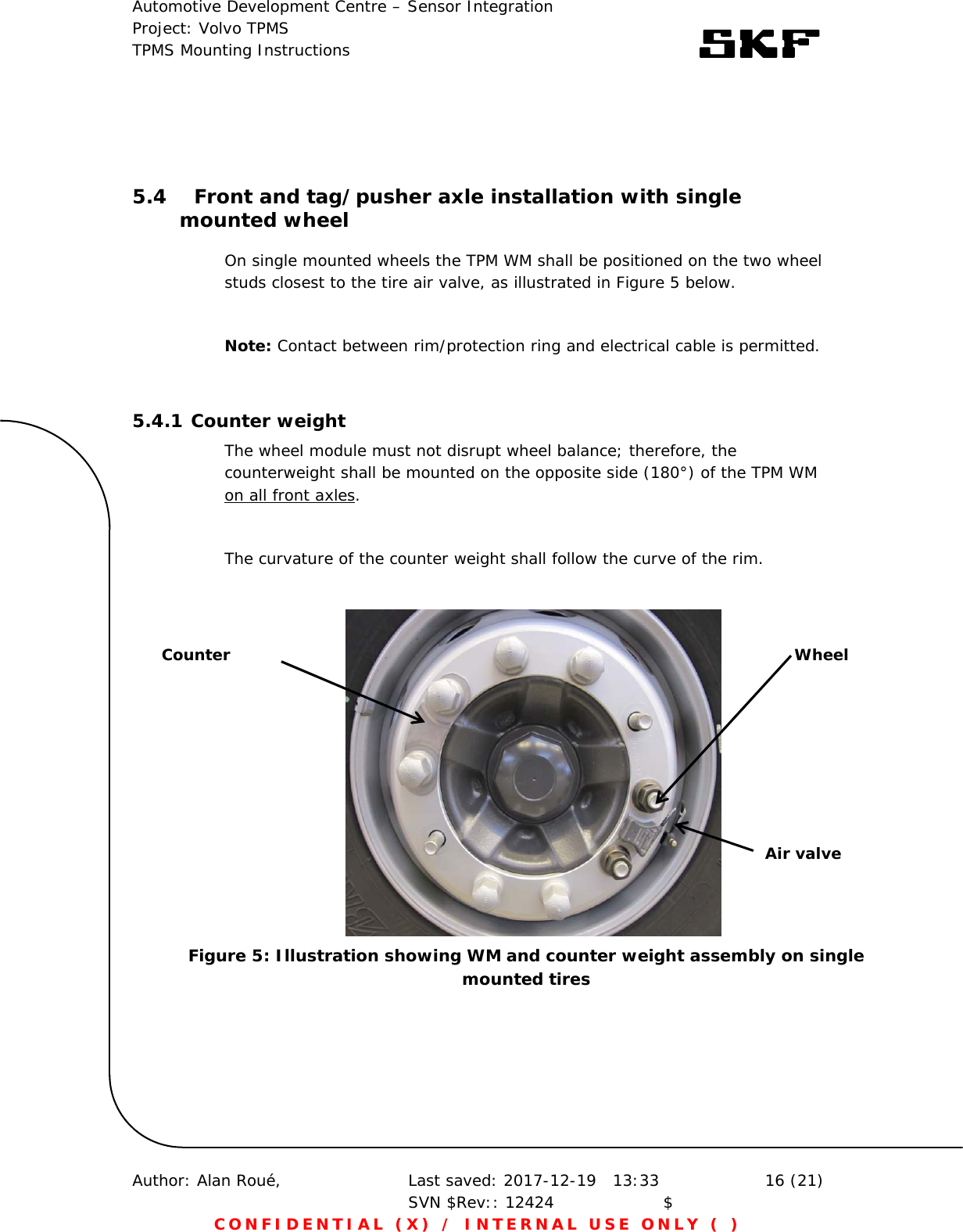 Automotive Development Centre – Sensor Integration Project: Volvo TPMS TPMS Mounting Instructions      Author: Alan Roué,      Last saved: 2017-12-19   13:33 SVN $Rev:: 12424                    $  16 (21) CONFIDENTIAL (X) / INTERNAL USE ONLY ( )   5.4 Front and tag/pusher axle installation with single mounted wheel On single mounted wheels the TPM WM shall be positioned on the two wheel studs closest to the tire air valve, as illustrated in Figure 5 below.  Note: Contact between rim/protection ring and electrical cable is permitted.  5.4.1 Counter weight The wheel module must not disrupt wheel balance; therefore, the counterweight shall be mounted on the opposite side (180°) of the TPM WM on all front axles.  The curvature of the counter weight shall follow the curve of the rim.                   Counter  Wheel Air valve Figure 5: Illustration showing WM and counter weight assembly on single mounted tires 