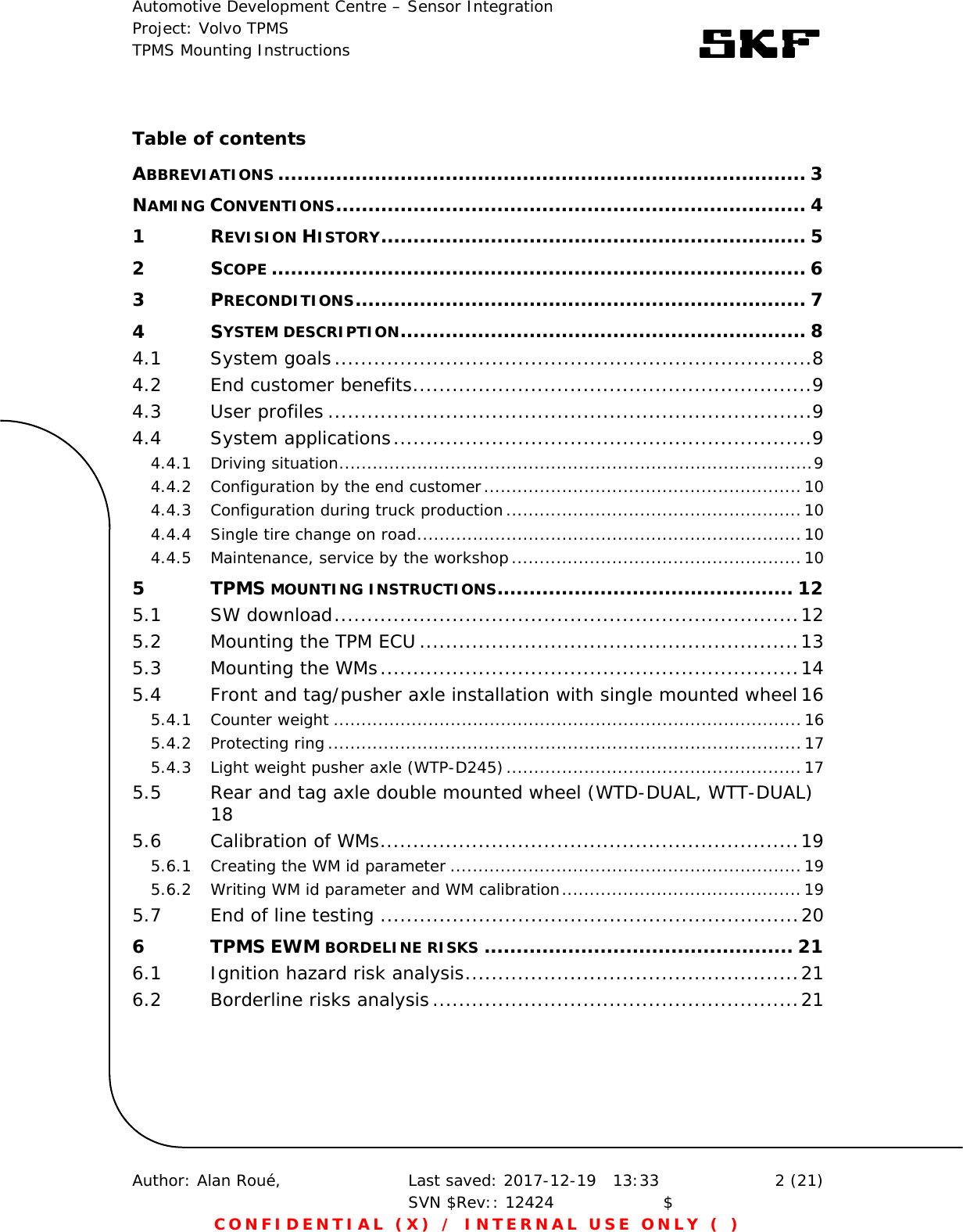 Automotive Development Centre – Sensor Integration Project: Volvo TPMS TPMS Mounting Instructions      Author: Alan Roué,      Last saved: 2017-12-19   13:33 SVN $Rev:: 12424                    $  2 (21) CONFIDENTIAL (X) / INTERNAL USE ONLY ( )  Table of contents ABBREVIATIONS .................................................................................. 3NAMING CONVENTIONS ......................................................................... 41REVISION HISTORY .................................................................. 52SCOPE ................................................................................... 63PRECONDITIONS ...................................................................... 74SYSTEM DESCRIPTION ............................................................... 84.1System goals ......................................................................... 84.2End customer benefits ............................................................. 94.3User profiles .......................................................................... 94.4System applications ................................................................ 94.4.1Driving situation ..................................................................................... 94.4.2Configuration by the end customer ......................................................... 104.4.3Configuration during truck production ..................................................... 104.4.4Single tire change on road ..................................................................... 104.4.5Maintenance, service by the workshop .................................................... 105TPMS MOUNTING INSTRUCTIONS .............................................. 125.1SW download ....................................................................... 125.2Mounting the TPM ECU .......................................................... 135.3Mounting the WMs ................................................................ 145.4Front and tag/pusher axle installation with single mounted wheel 165.4.1Counter weight .................................................................................... 165.4.2Protecting ring ..................................................................................... 175.4.3Light weight pusher axle (WTP-D245) ..................................................... 175.5Rear and tag axle double mounted wheel (WTD-DUAL, WTT-DUAL) 185.6Calibration of WMs ................................................................ 195.6.1Creating the WM id parameter ............................................................... 195.6.2Writing WM id parameter and WM calibration ........................................... 195.7End of line testing ................................................................ 206TPMS EWM BORDELINE RISKS ................................................ 216.1Ignition hazard risk analysis ................................................... 216.2Borderline risks analysis ........................................................ 21