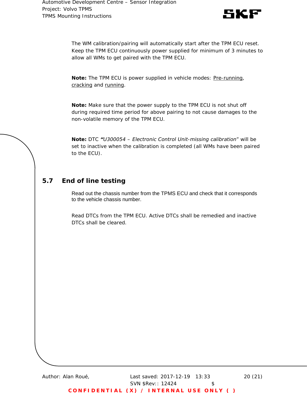 Automotive Development Centre – Sensor Integration Project: Volvo TPMS TPMS Mounting Instructions      Author: Alan Roué,      Last saved: 2017-12-19   13:33 SVN $Rev:: 12424                    $  20 (21) CONFIDENTIAL (X) / INTERNAL USE ONLY ( )  The WM calibration/pairing will automatically start after the TPM ECU reset. Keep the TPM ECU continuously power supplied for minimum of 3 minutes to allow all WMs to get paired with the TPM ECU.   Note: The TPM ECU is power supplied in vehicle modes: Pre-running, cracking and running.  Note: Make sure that the power supply to the TPM ECU is not shut off during required time period for above pairing to not cause damages to the non-volatile memory of the TPM ECU.    Note: DTC “U300054 – Electronic Control Unit-missing calibration” will be set to inactive when the calibration is completed (all WMs have been paired to the ECU).  5.7 End of line testing Read out the chassis number from the TPMS ECU and check that it corresponds to the vehicle chassis number.  Read DTCs from the TPM ECU. Active DTCs shall be remedied and inactive DTCs shall be cleared.   