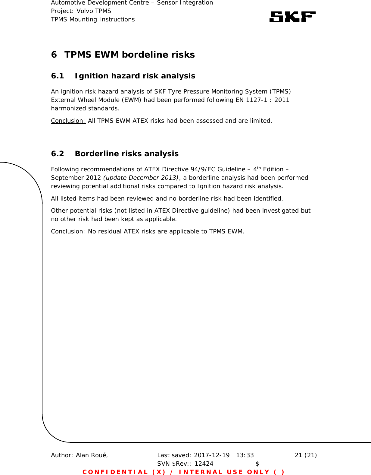 Automotive Development Centre – Sensor Integration Project: Volvo TPMS TPMS Mounting Instructions      Author: Alan Roué,      Last saved: 2017-12-19   13:33 SVN $Rev:: 12424                    $  21 (21) CONFIDENTIAL (X) / INTERNAL USE ONLY ( )  6 TPMS EWM bordeline risks 6.1 Ignition hazard risk analysis An ignition risk hazard analysis of SKF Tyre Pressure Monitoring System (TPMS) External Wheel Module (EWM) had been performed following EN 1127-1 : 2011 harmonized standards. Conclusion: All TPMS EWM ATEX risks had been assessed and are limited.  6.2 Borderline risks analysis Following recommendations of ATEX Directive 94/9/EC Guideline – 4th Edition – September 2012 (update December 2013), a borderline analysis had been performed reviewing potential additional risks compared to Ignition hazard risk analysis.  All listed items had been reviewed and no borderline risk had been identified. Other potential risks (not listed in ATEX Directive guideline) had been investigated but no other risk had been kept as applicable. Conclusion: No residual ATEX risks are applicable to TPMS EWM.   