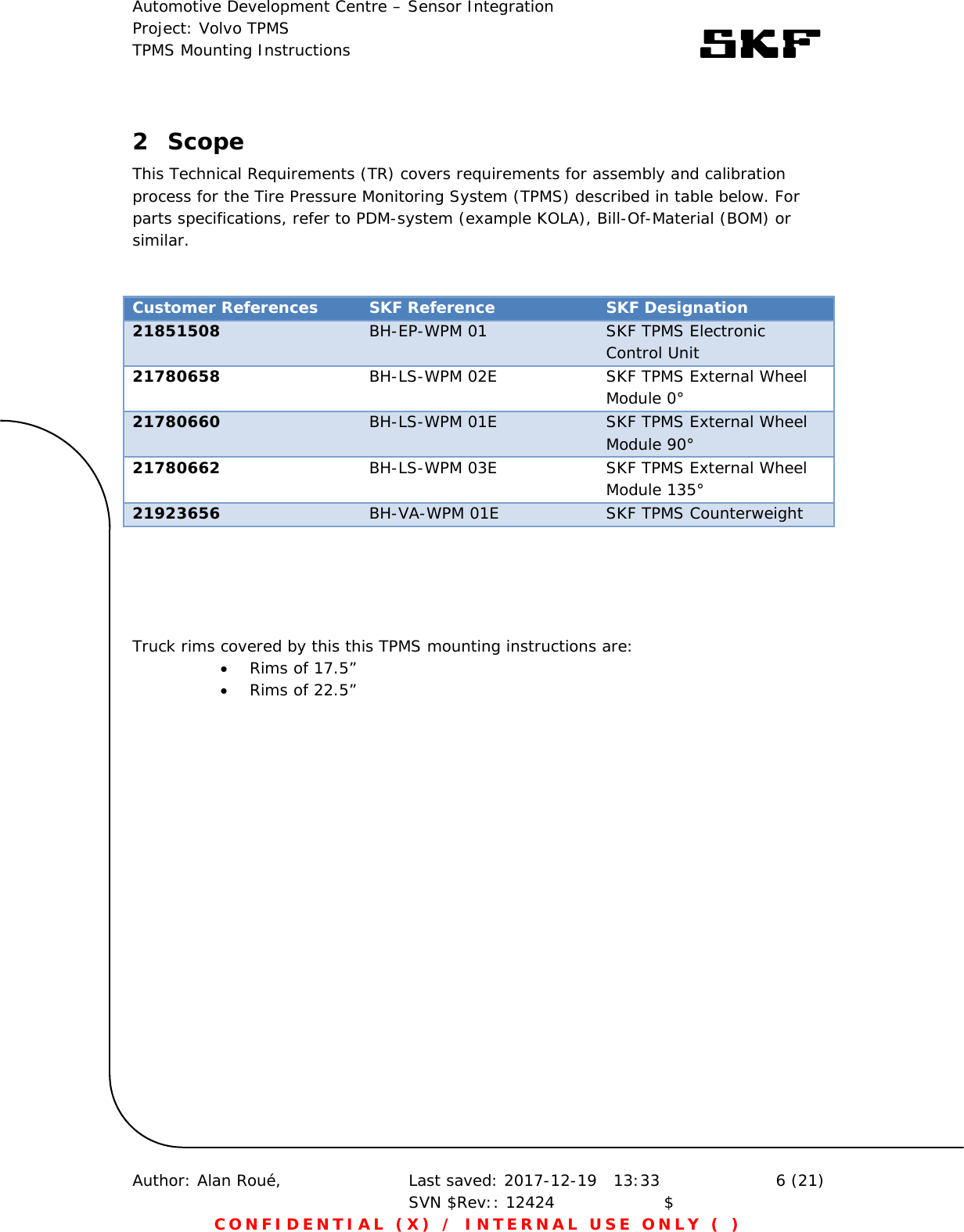 Automotive Development Centre – Sensor Integration Project: Volvo TPMS TPMS Mounting Instructions      Author: Alan Roué,      Last saved: 2017-12-19   13:33 SVN $Rev:: 12424                    $  6 (21) CONFIDENTIAL (X) / INTERNAL USE ONLY ( )  2 Scope This Technical Requirements (TR) covers requirements for assembly and calibration process for the Tire Pressure Monitoring System (TPMS) described in table below. For parts specifications, refer to PDM-system (example KOLA), Bill-Of-Material (BOM) or similar.   Customer References  SKF Reference  SKF Designation 21851508  BH-EP-WPM 01  SKF TPMS Electronic Control Unit  21780658  BH-LS-WPM 02E  SKF TPMS External Wheel Module 0° 21780660  BH-LS-WPM 01E  SKF TPMS External Wheel Module 90° 21780662  BH-LS-WPM 03E  SKF TPMS External Wheel Module 135° 21923656  BH-VA-WPM 01E  SKF TPMS Counterweight      Truck rims covered by this this TPMS mounting instructions are:  Rims of 17.5”  Rims of 22.5”  