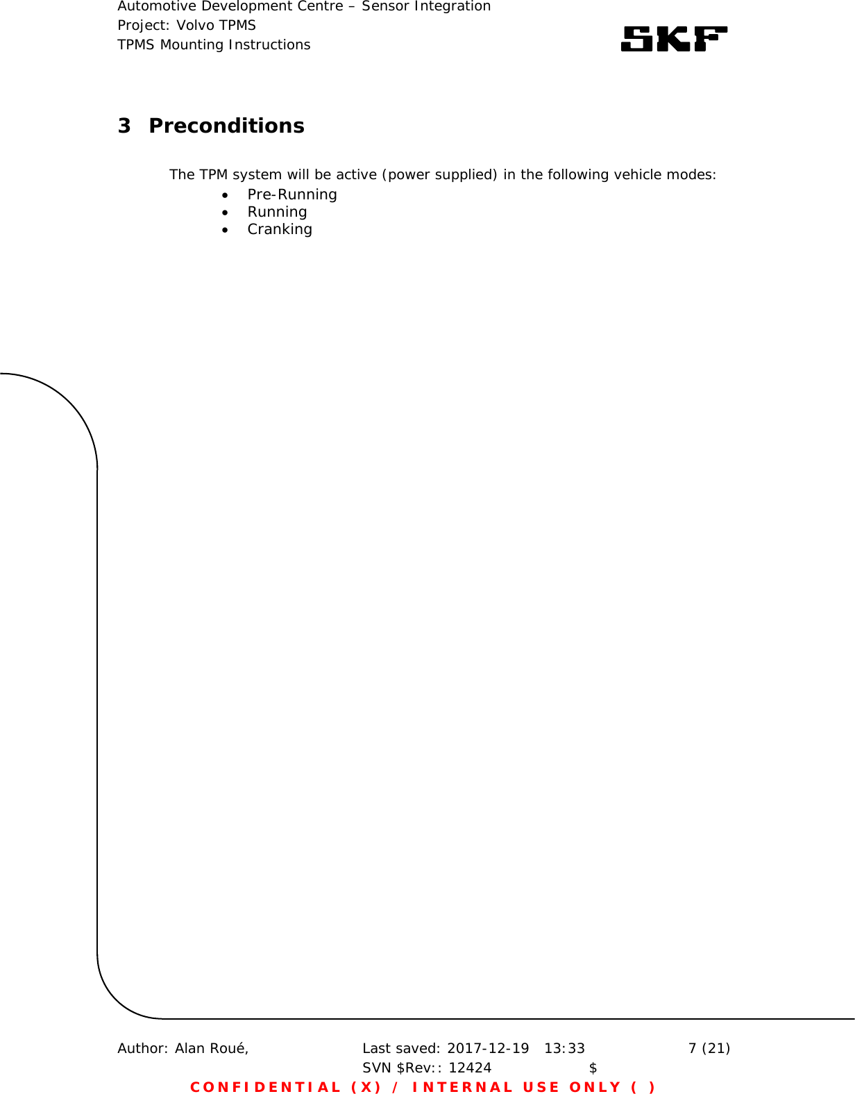 Automotive Development Centre – Sensor Integration Project: Volvo TPMS TPMS Mounting Instructions      Author: Alan Roué,      Last saved: 2017-12-19   13:33 SVN $Rev:: 12424                    $  7 (21) CONFIDENTIAL (X) / INTERNAL USE ONLY ( )  3 Preconditions    The TPM system will be active (power supplied) in the following vehicle modes:  Pre-Running  Running   Cranking    