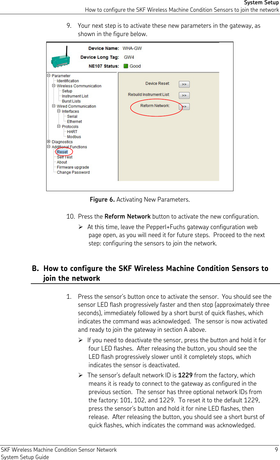 System Setup How to configure the SKF Wireless Machine Condition Sensors to join the network SKF Wireless Machine Condition Sensor Network  9 System Setup Guide 9. Your next step is to activate these new parameters in the gateway, as shown in the figure below.  Figure 6. Activating New Parameters. 10. Press the Reform Network button to activate the new configuration.  At this time, leave the Pepperl+Fuchs gateway configuration web page open, as you will need it for future steps.  Proceed to the next step: configuring the sensors to join the network. B. How to configure the SKF Wireless Machine Condition Sensors to join the network 1. Press the sensor’s button once to activate the sensor.  You should see the sensor LED flash progressively faster and then stop (approximately three seconds), immediately followed by a short burst of quick flashes, which indicates the command was acknowledged.  The sensor is now activated and ready to join the gateway in section A above.  If you need to deactivate the sensor, press the button and hold it for four LED flashes.  After releasing the button, you should see the LED flash progressively slower until it completely stops, which indicates the sensor is deactivated.  The sensor’s default network ID is 1229 from the factory, which means it is ready to connect to the gateway as configured in the previous section.  The sensor has three optional network IDs from the factory: 101, 102, and 1229.  To reset it to the default 1229, press the sensor’s button and hold it for nine LED flashes, then release.  After releasing the button, you should see a short burst of quick flashes, which indicates the command was acknowledged.  