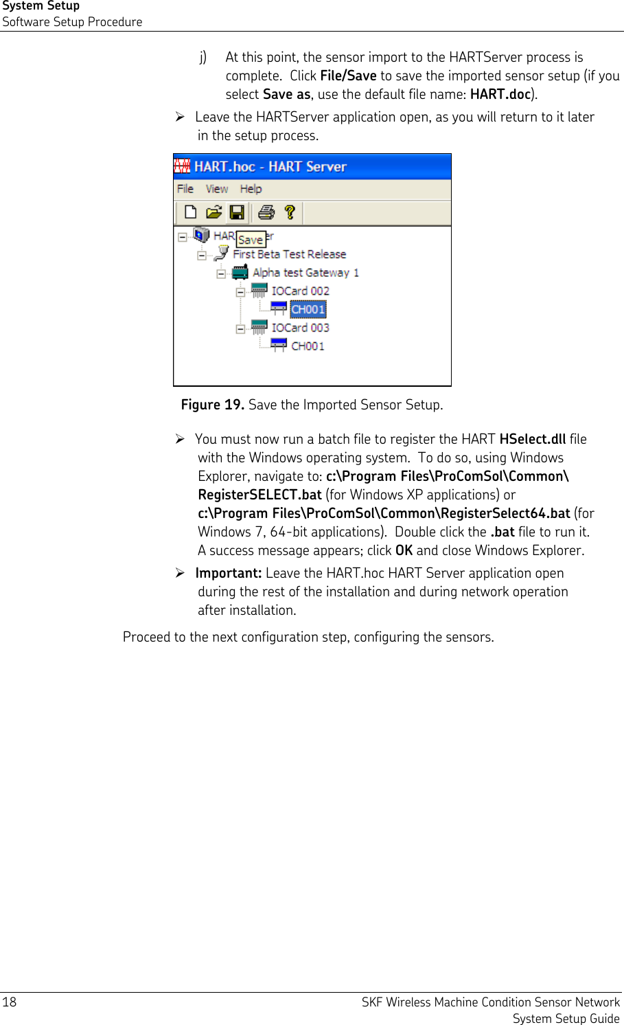 System Setup Software Setup Procedure 18  SKF Wireless Machine Condition Sensor Network System Setup Guide j) At this point, the sensor import to the HARTServer process is complete.  Click File/Save to save the imported sensor setup (if you select Save as, use the default file name: HART.doc).  Leave the HARTServer application open, as you will return to it later in the setup process.  Figure 19. Save the Imported Sensor Setup.  You must now run a batch file to register the HART HSelect.dll file with the Windows operating system.  To do so, using Windows Explorer, navigate to: c:\Program Files\ProComSol\Common\ RegisterSELECT.bat (for Windows XP applications) or  c:\Program Files\ProComSol\Common\RegisterSelect64.bat (for Windows 7, 64-bit applications).  Double click the .bat file to run it.  A success message appears; click OK and close Windows Explorer.  Important: Leave the HART.hoc HART Server application open during the rest of the installation and during network operation after installation. Proceed to the next configuration step, configuring the sensors. 