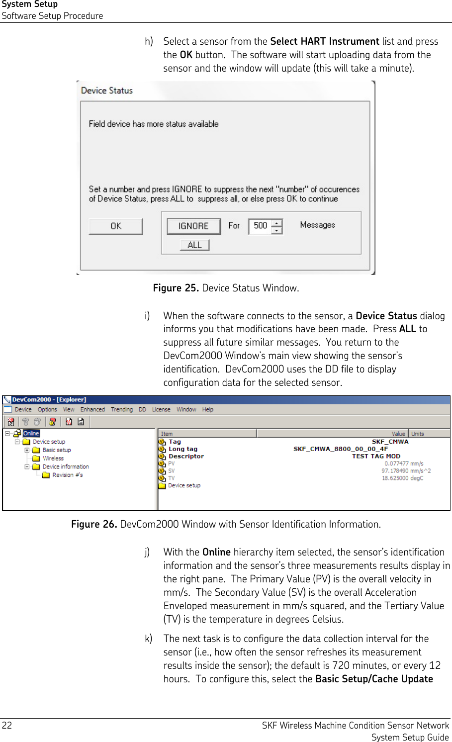 System Setup Software Setup Procedure 22  SKF Wireless Machine Condition Sensor Network System Setup Guide h) Select a sensor from the Select HART Instrument list and press the OK button.  The software will start uploading data from the sensor and the window will update (this will take a minute).  Figure 25. Device Status Window. i) When the software connects to the sensor, a Device Status dialog informs you that modifications have been made.  Press ALL to suppress all future similar messages.  You return to the DevCom2000 Window’s main view showing the sensor’s identification.  DevCom2000 uses the DD file to display configuration data for the selected sensor.  Figure 26. DevCom2000 Window with Sensor Identification Information. j) With the Online hierarchy item selected, the sensor’s identification information and the sensor’s three measurements results display in the right pane.  The Primary Value (PV) is the overall velocity in mm/s.  The Secondary Value (SV) is the overall Acceleration Enveloped measurement in mm/s squared, and the Tertiary Value (TV) is the temperature in degrees Celsius. k) The next task is to configure the data collection interval for the sensor (i.e., how often the sensor refreshes its measurement results inside the sensor); the default is 720 minutes, or every 12 hours.  To configure this, select the Basic Setup/Cache Update 