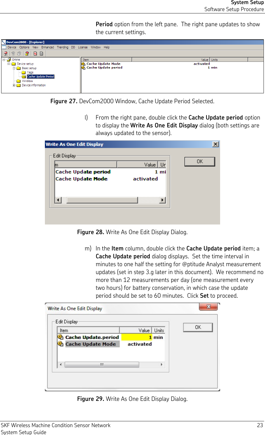 System Setup Software Setup Procedure SKF Wireless Machine Condition Sensor Network  23 System Setup Guide Period option from the left pane.  The right pane updates to show the current settings.  Figure 27. DevCom2000 Window, Cache Update Period Selected. l) From the right pane, double click the Cache Update period option to display the Write As One Edit Display dialog (both settings are always updated to the sensor).  Figure 28. Write As One Edit Display Dialog. m) In the Item column, double click the Cache Update period item; a Cache Update period dialog displays.  Set the time interval in minutes to one half the setting for @ptitude Analyst measurement updates (set in step 3.g later in this document).  We recommend no more than 12 measurements per day (one measurement every two hours) for battery conservation, in which case the update period should be set to 60 minutes.  Click Set to proceed.  Figure 29. Write As One Edit Display Dialog. 