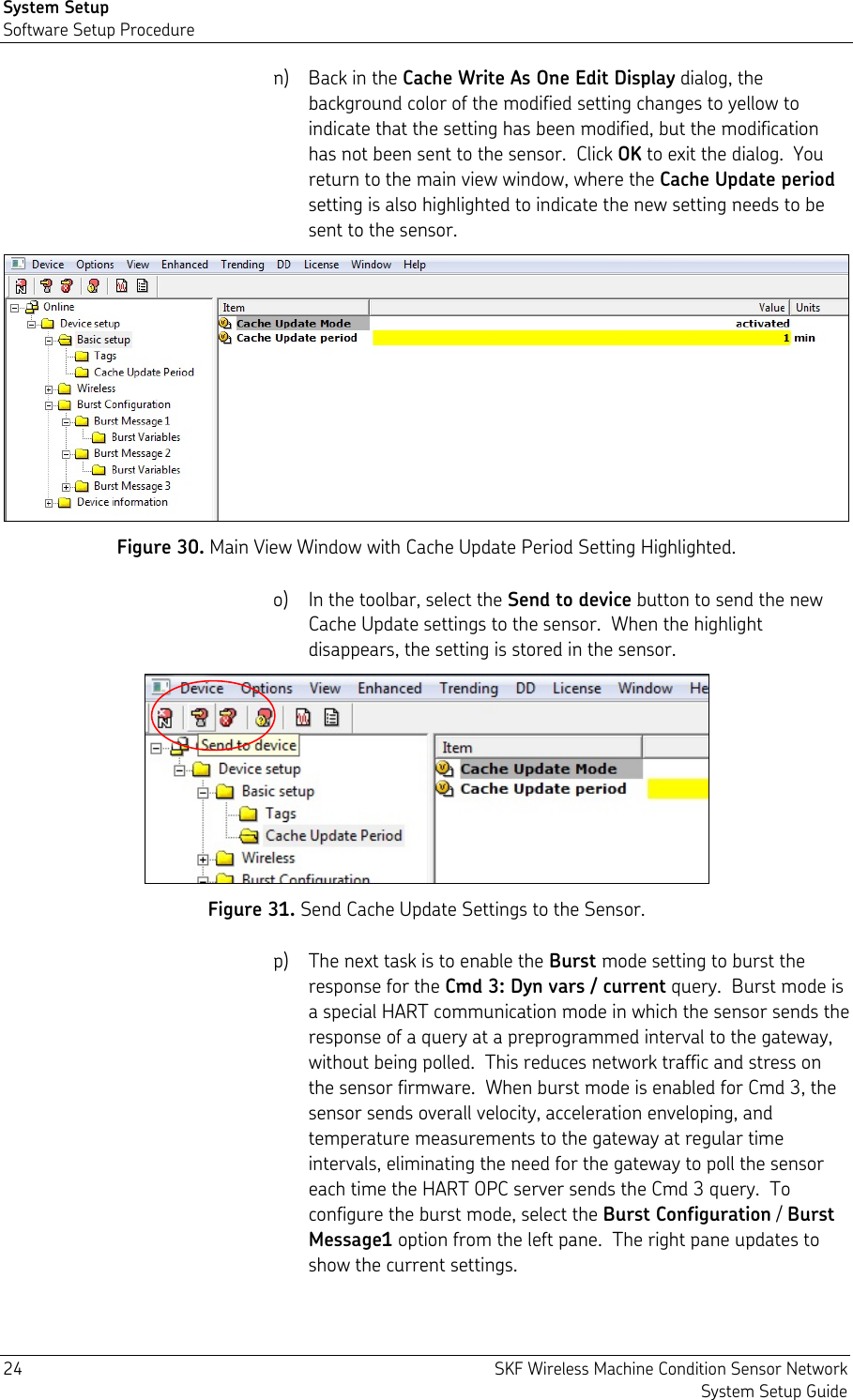 System Setup Software Setup Procedure 24  SKF Wireless Machine Condition Sensor Network System Setup Guide n) Back in the Cache Write As One Edit Display dialog, the background color of the modified setting changes to yellow to indicate that the setting has been modified, but the modification has not been sent to the sensor.  Click OK to exit the dialog.  You return to the main view window, where the Cache Update period setting is also highlighted to indicate the new setting needs to be sent to the sensor.  Figure 30. Main View Window with Cache Update Period Setting Highlighted. o) In the toolbar, select the Send to device button to send the new Cache Update settings to the sensor.  When the highlight disappears, the setting is stored in the sensor.  Figure 31. Send Cache Update Settings to the Sensor. p) The next task is to enable the Burst mode setting to burst the response for the Cmd 3: Dyn vars / current query.  Burst mode is a special HART communication mode in which the sensor sends the response of a query at a preprogrammed interval to the gateway, without being polled.  This reduces network traffic and stress on the sensor firmware.  When burst mode is enabled for Cmd 3, the sensor sends overall velocity, acceleration enveloping, and temperature measurements to the gateway at regular time intervals, eliminating the need for the gateway to poll the sensor each time the HART OPC server sends the Cmd 3 query.  To configure the burst mode, select the Burst Configuration / Burst Message1 option from the left pane.  The right pane updates to show the current settings. 