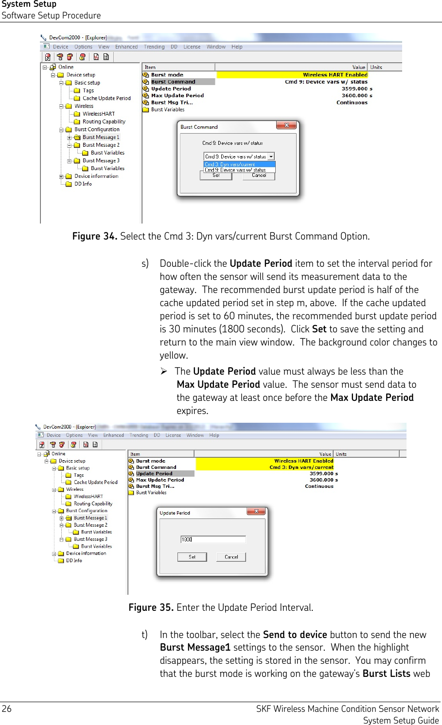 System Setup Software Setup Procedure 26  SKF Wireless Machine Condition Sensor Network System Setup Guide  Figure 34. Select the Cmd 3: Dyn vars/current Burst Command Option. s) Double-click the Update Period item to set the interval period for how often the sensor will send its measurement data to the gateway.  The recommended burst update period is half of the cache updated period set in step m, above.  If the cache updated period is set to 60 minutes, the recommended burst update period is 30 minutes (1800 seconds).  Click Set to save the setting and return to the main view window.  The background color changes to yellow.  The Update Period value must always be less than the Max Update Period value.  The sensor must send data to the gateway at least once before the Max Update Period expires.  Figure 35. Enter the Update Period Interval. t) In the toolbar, select the Send to device button to send the new Burst Message1 settings to the sensor.  When the highlight disappears, the setting is stored in the sensor.  You may confirm that the burst mode is working on the gateway’s Burst Lists web 