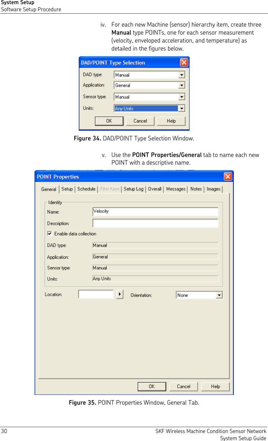 System Setup Software Setup Procedure 30  SKF Wireless Machine Condition Sensor Network System Setup Guide iv. For each new Machine (sensor) hierarchy item, create three Manual type POINTs, one for each sensor measurement (velocity, enveloped acceleration, and temperature) as detailed in the figures below.  Figure 34. DAD/POINT Type Selection Window. v. Use the POINT Properties/General tab to name each new POINT with a descriptive name.  Figure 35. POINT Properties Window, General Tab. 