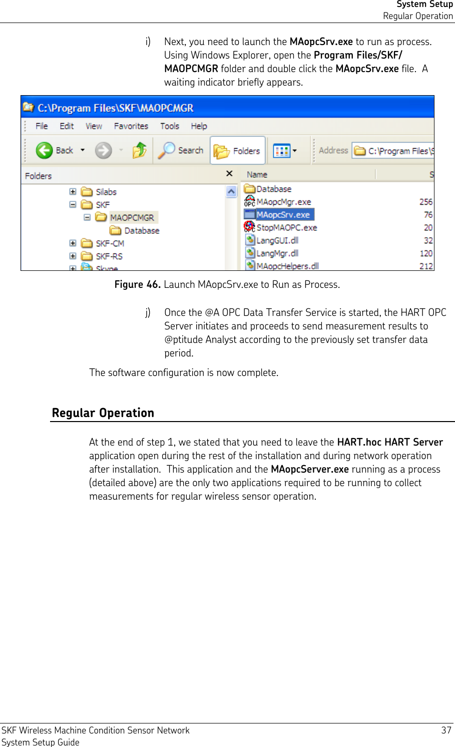 System Setup Regular Operation SKF Wireless Machine Condition Sensor Network  37 System Setup Guide i) Next, you need to launch the MAopcSrv.exe to run as process.  Using Windows Explorer, open the Program Files/SKF/ MAOPCMGR folder and double click the MAopcSrv.exe file.  A waiting indicator briefly appears.  Figure 46. Launch MAopcSrv.exe to Run as Process. j) Once the @A OPC Data Transfer Service is started, the HART OPC Server initiates and proceeds to send measurement results to @ptitude Analyst according to the previously set transfer data period. The software configuration is now complete. Regular Operation At the end of step 1, we stated that you need to leave the HART.hoc HART Server application open during the rest of the installation and during network operation after installation.  This application and the MAopcServer.exe running as a process (detailed above) are the only two applications required to be running to collect measurements for regular wireless sensor operation. 