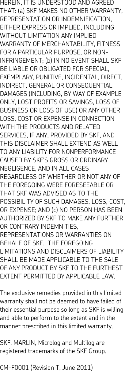   HEREIN, IT IS UNDERSTOOD AND AGREED THAT: (a) SKF MAKES NO OTHER WARRANTY, REPRESENTATION OR INDEMNIFICATION, EITHER EXPRESS OR IMPLIED, INCLUDING WITHOUT LIMITATION ANY IMPLIED WARRANTY OF MERCHANTABILITY, FITNESS FOR A PARTICULAR PURPOSE, OR NON-INFRINGEMENT; (b) IN NO EVENT SHALL SKF BE LIABLE OR OBLIGATED FOR SPECIAL, EXEMPLARY, PUNITIVE, INCIDENTAL, DIRECT, INDIRECT, GENERAL OR CONSEQUENTIAL DAMAGES (INCLUDING, BY WAY OF EXAMPLE ONLY, LOST PROFITS OR SAVINGS, LOSS OF BUSINESS OR LOSS OF USE) OR ANY OTHER LOSS, COST OR EXPENSE IN CONNECTION WITH THE PRODUCTS AND RELATED SERVICES, IF ANY, PROVIDED BY SKF, AND THIS DISCLAIMER SHALL EXTEND AS WELL TO ANY LIABILITY FOR NONPERFORMANCE CAUSED BY SKF’S GROSS OR ORDINARY NEGLIGENCE, AND IN ALL CASES REGARDLESS OF WHETHER OR NOT ANY OF THE FOREGOING WERE FORESEEABLE OR THAT SKF WAS ADVISED AS TO THE POSSIBILITY OF SUCH DAMAGES, LOSS, COST, OR EXPENSE; AND (c) NO PERSON HAS BEEN AUTHORIZED BY SKF TO MAKE ANY FURTHER OR CONTRARY INDEMNITIES, REPRESENTATIONS OR WARRANTIES ON BEHALF OF SKF.  THE FOREGOING LIMITATIONS AND DISCLAIMERS OF LIABILITY SHALL BE MADE APPLICABLE TO THE SALE OF ANY PRODUCT BY SKF TO THE FURTHEST EXTENT PERMITTED BY APPLICABLE LAW.  The exclusive remedies provided in this limited warranty shall not be deemed to have failed of their essential purpose so long as SKF is willing and able to perform to the extent and in the manner prescribed in this limited warranty.  SKF, MARLIN, Microlog and Multilog are registered trademarks of the SKF Group.  CM-F0001 (Revision T, June 2011) 