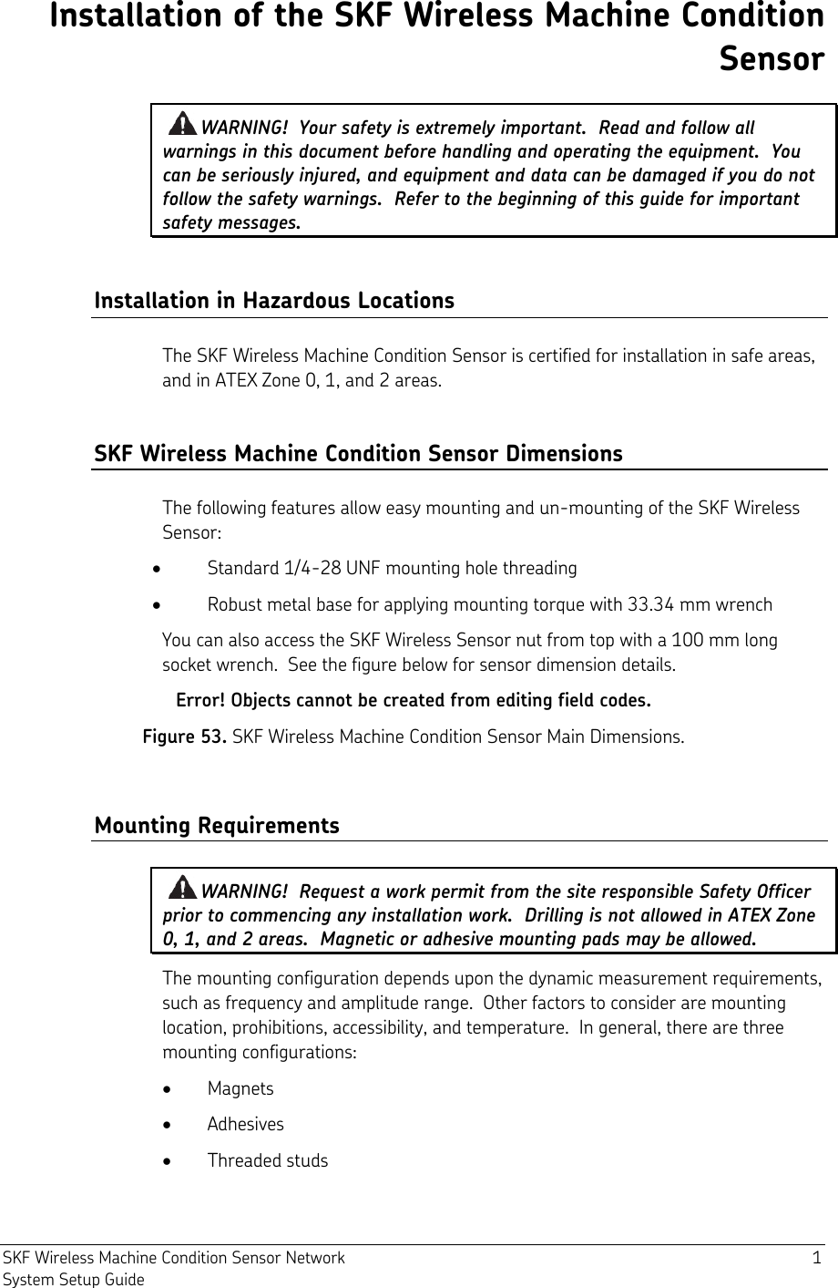  SKF Wireless Machine Condition Sensor Network  1 System Setup Guide Installation of the SKF Wireless Machine Condition Sensor WARNING!  Your safety is extremely important.  Read and follow all warnings in this document before handling and operating the equipment.  You can be seriously injured, and equipment and data can be damaged if you do not follow the safety warnings.  Refer to the beginning of this guide for important safety messages. Installation in Hazardous Locations The SKF Wireless Machine Condition Sensor is certified for installation in safe areas, and in ATEX Zone 0, 1, and 2 areas. SKF Wireless Machine Condition Sensor Dimensions The following features allow easy mounting and un-mounting of the SKF Wireless Sensor:  Standard 1/4-28 UNF mounting hole threading  Robust metal base for applying mounting torque with 33.34 mm wrench You can also access the SKF Wireless Sensor nut from top with a 100 mm long socket wrench.  See the figure below for sensor dimension details. Error! Objects cannot be created from editing field codes. Figure 53. SKF Wireless Machine Condition Sensor Main Dimensions. Mounting Requirements WARNING!  Request a work permit from the site responsible Safety Officer prior to commencing any installation work.  Drilling is not allowed in ATEX Zone 0, 1, and 2 areas.  Magnetic or adhesive mounting pads may be allowed. The mounting configuration depends upon the dynamic measurement requirements, such as frequency and amplitude range.  Other factors to consider are mounting location, prohibitions, accessibility, and temperature.  In general, there are three mounting configurations:  Magnets  Adhesives  Threaded studs 