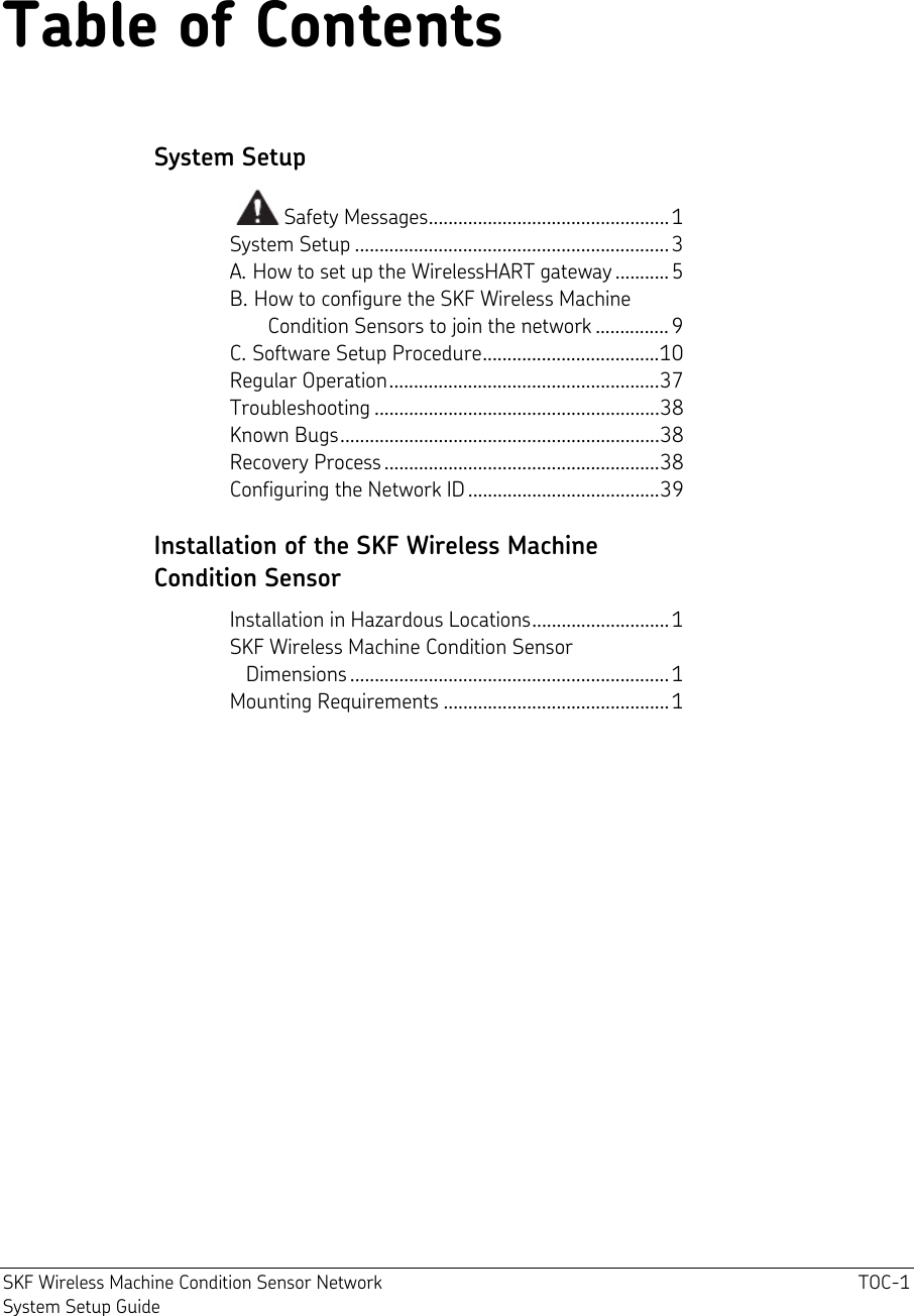  SKF Wireless Machine Condition Sensor Network  TOC-1 System Setup Guide Table of Contents System Setup   Safety Messages................................................. 1 System Setup ................................................................3 A. How to set up the WirelessHART gateway ........... 5 B. How to configure the SKF Wireless Machine         Condition Sensors to join the network ...............9 C. Software Setup Procedure....................................10 Regular Operation.......................................................37 Troubleshooting ..........................................................38 Known Bugs.................................................................38 Recovery Process........................................................38 Configuring the Network ID.......................................39 Installation of the SKF Wireless Machine  Condition Sensor   Installation in Hazardous Locations............................ 1 SKF Wireless Machine Condition Sensor     Dimensions ................................................................. 1 Mounting Requirements .............................................. 1   