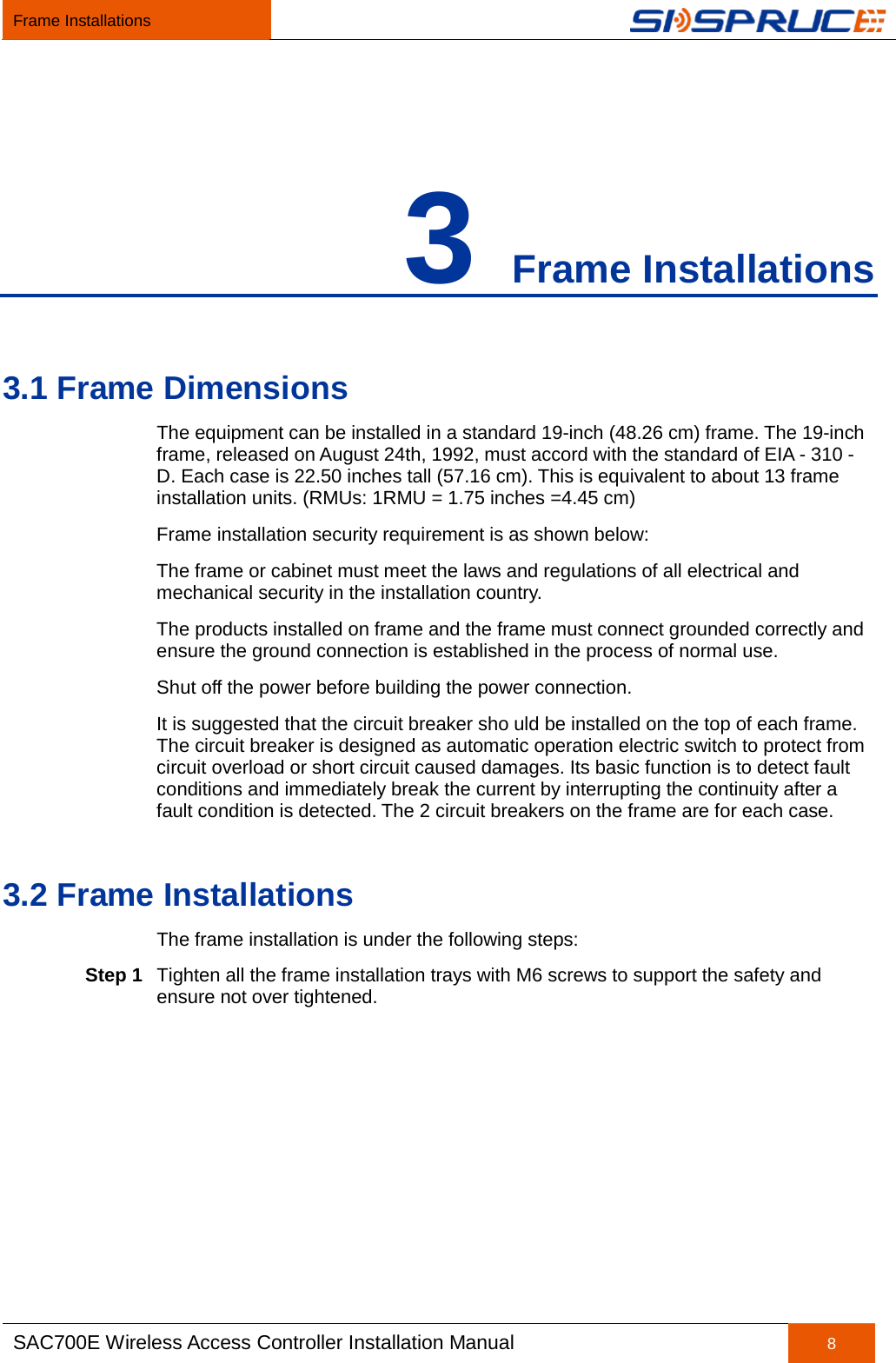 Frame Installations   SAC700E Wireless Access Controller Installation Manual 8  3 Frame Installations 3.1 Frame Dimensions The equipment can be installed in a standard 19-inch (48.26 cm) frame. The 19-inch frame, released on August 24th, 1992, must accord with the standard of EIA - 310 - D. Each case is 22.50 inches tall (57.16 cm). This is equivalent to about 13 frame installation units. (RMUs: 1RMU = 1.75 inches =4.45 cm) Frame installation security requirement is as shown below:   The frame or cabinet must meet the laws and regulations of all electrical and mechanical security in the installation country. The products installed on frame and the frame must connect grounded correctly and ensure the ground connection is established in the process of normal use. Shut off the power before building the power connection. It is suggested that the circuit breaker sho uld be installed on the top of each frame. The circuit breaker is designed as automatic operation electric switch to protect from circuit overload or short circuit caused damages. Its basic function is to detect fault conditions and immediately break the current by interrupting the continuity after a fault condition is detected. The 2 circuit breakers on the frame are for each case. 3.2 Frame Installations The frame installation is under the following steps: Step 1 Tighten all the frame installation trays with M6 screws to support the safety and ensure not over tightened.   