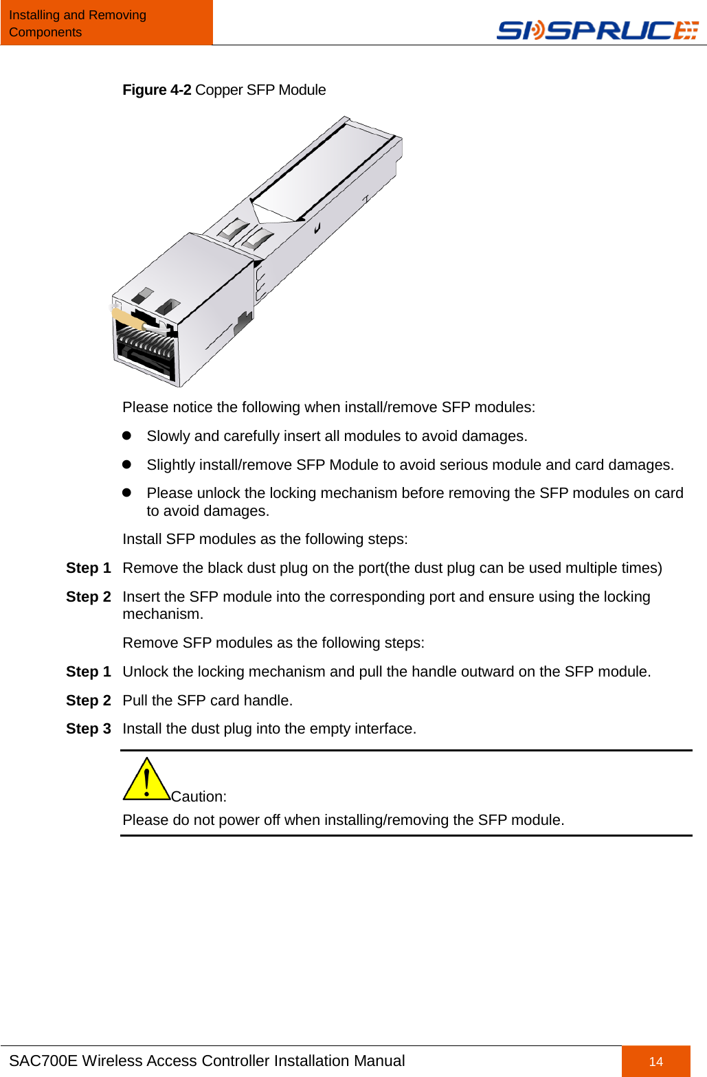 Installing and Removing Components   SAC700E Wireless Access Controller Installation Manual 14  Figure 4-2 Copper SFP Module  Please notice the following when install/remove SFP modules:  Slowly and carefully insert all modules to avoid damages.  Slightly install/remove SFP Module to avoid serious module and card damages.  Please unlock the locking mechanism before removing the SFP modules on card to avoid damages. Install SFP modules as the following steps: Step 1 Remove the black dust plug on the port(the dust plug can be used multiple times) Step 2 Insert the SFP module into the corresponding port and ensure using the locking mechanism. Remove SFP modules as the following steps: Step 1 Unlock the locking mechanism and pull the handle outward on the SFP module. Step 2 Pull the SFP card handle. Step 3 Install the dust plug into the empty interface. Caution:   Please do not power off when installing/removing the SFP module.  
